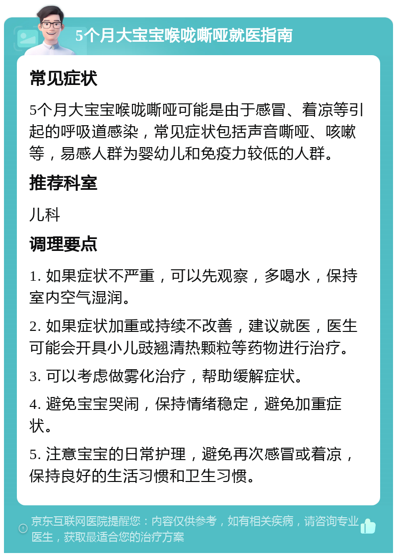 5个月大宝宝喉咙嘶哑就医指南 常见症状 5个月大宝宝喉咙嘶哑可能是由于感冒、着凉等引起的呼吸道感染，常见症状包括声音嘶哑、咳嗽等，易感人群为婴幼儿和免疫力较低的人群。 推荐科室 儿科 调理要点 1. 如果症状不严重，可以先观察，多喝水，保持室内空气湿润。 2. 如果症状加重或持续不改善，建议就医，医生可能会开具小儿豉翘清热颗粒等药物进行治疗。 3. 可以考虑做雾化治疗，帮助缓解症状。 4. 避免宝宝哭闹，保持情绪稳定，避免加重症状。 5. 注意宝宝的日常护理，避免再次感冒或着凉，保持良好的生活习惯和卫生习惯。