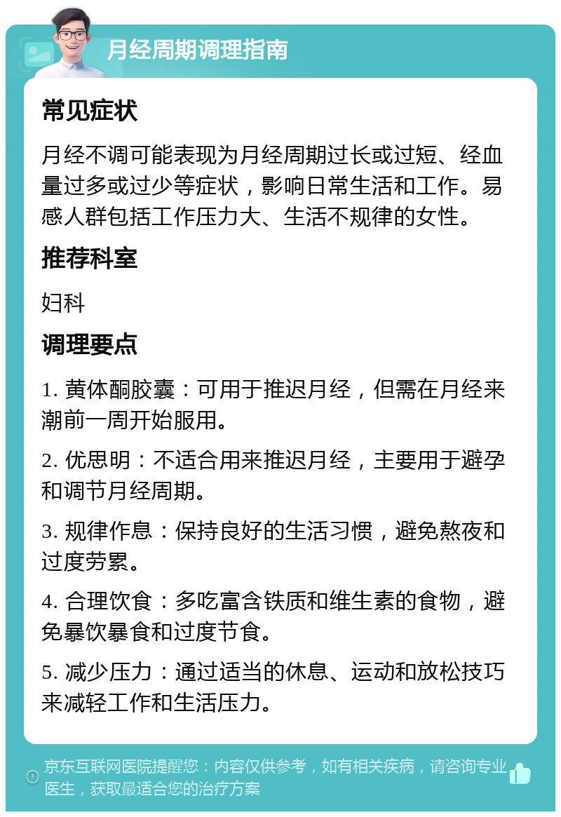 月经周期调理指南 常见症状 月经不调可能表现为月经周期过长或过短、经血量过多或过少等症状，影响日常生活和工作。易感人群包括工作压力大、生活不规律的女性。 推荐科室 妇科 调理要点 1. 黄体酮胶囊：可用于推迟月经，但需在月经来潮前一周开始服用。 2. 优思明：不适合用来推迟月经，主要用于避孕和调节月经周期。 3. 规律作息：保持良好的生活习惯，避免熬夜和过度劳累。 4. 合理饮食：多吃富含铁质和维生素的食物，避免暴饮暴食和过度节食。 5. 减少压力：通过适当的休息、运动和放松技巧来减轻工作和生活压力。