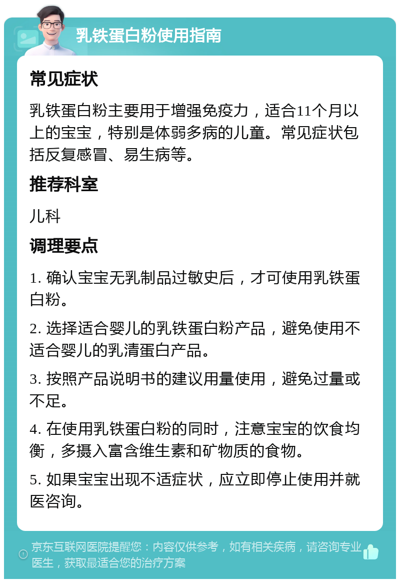 乳铁蛋白粉使用指南 常见症状 乳铁蛋白粉主要用于增强免疫力，适合11个月以上的宝宝，特别是体弱多病的儿童。常见症状包括反复感冒、易生病等。 推荐科室 儿科 调理要点 1. 确认宝宝无乳制品过敏史后，才可使用乳铁蛋白粉。 2. 选择适合婴儿的乳铁蛋白粉产品，避免使用不适合婴儿的乳清蛋白产品。 3. 按照产品说明书的建议用量使用，避免过量或不足。 4. 在使用乳铁蛋白粉的同时，注意宝宝的饮食均衡，多摄入富含维生素和矿物质的食物。 5. 如果宝宝出现不适症状，应立即停止使用并就医咨询。