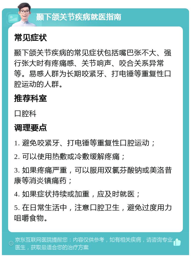 颞下颌关节疾病就医指南 常见症状 颞下颌关节疾病的常见症状包括嘴巴张不大、强行张大时有疼痛感、关节响声、咬合关系异常等。易感人群为长期咬紧牙、打电锤等重复性口腔运动的人群。 推荐科室 口腔科 调理要点 1. 避免咬紧牙、打电锤等重复性口腔运动； 2. 可以使用热敷或冷敷缓解疼痛； 3. 如果疼痛严重，可以服用双氯芬酸钠或美洛昔康等消炎镇痛药； 4. 如果症状持续或加重，应及时就医； 5. 在日常生活中，注意口腔卫生，避免过度用力咀嚼食物。