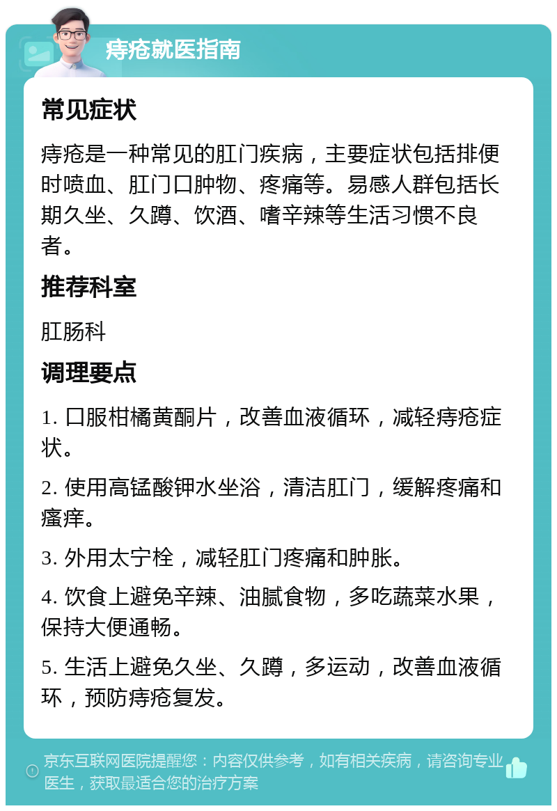 痔疮就医指南 常见症状 痔疮是一种常见的肛门疾病，主要症状包括排便时喷血、肛门口肿物、疼痛等。易感人群包括长期久坐、久蹲、饮酒、嗜辛辣等生活习惯不良者。 推荐科室 肛肠科 调理要点 1. 口服柑橘黄酮片，改善血液循环，减轻痔疮症状。 2. 使用高锰酸钾水坐浴，清洁肛门，缓解疼痛和瘙痒。 3. 外用太宁栓，减轻肛门疼痛和肿胀。 4. 饮食上避免辛辣、油腻食物，多吃蔬菜水果，保持大便通畅。 5. 生活上避免久坐、久蹲，多运动，改善血液循环，预防痔疮复发。