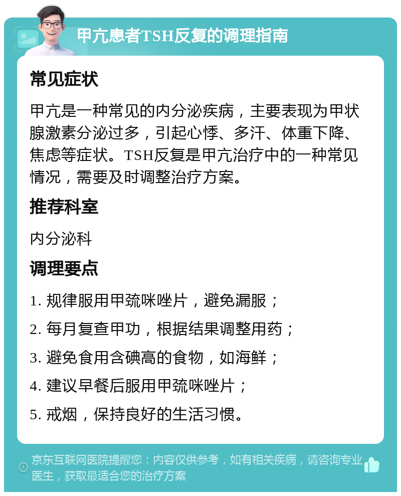 甲亢患者TSH反复的调理指南 常见症状 甲亢是一种常见的内分泌疾病，主要表现为甲状腺激素分泌过多，引起心悸、多汗、体重下降、焦虑等症状。TSH反复是甲亢治疗中的一种常见情况，需要及时调整治疗方案。 推荐科室 内分泌科 调理要点 1. 规律服用甲巯咪唑片，避免漏服； 2. 每月复查甲功，根据结果调整用药； 3. 避免食用含碘高的食物，如海鲜； 4. 建议早餐后服用甲巯咪唑片； 5. 戒烟，保持良好的生活习惯。