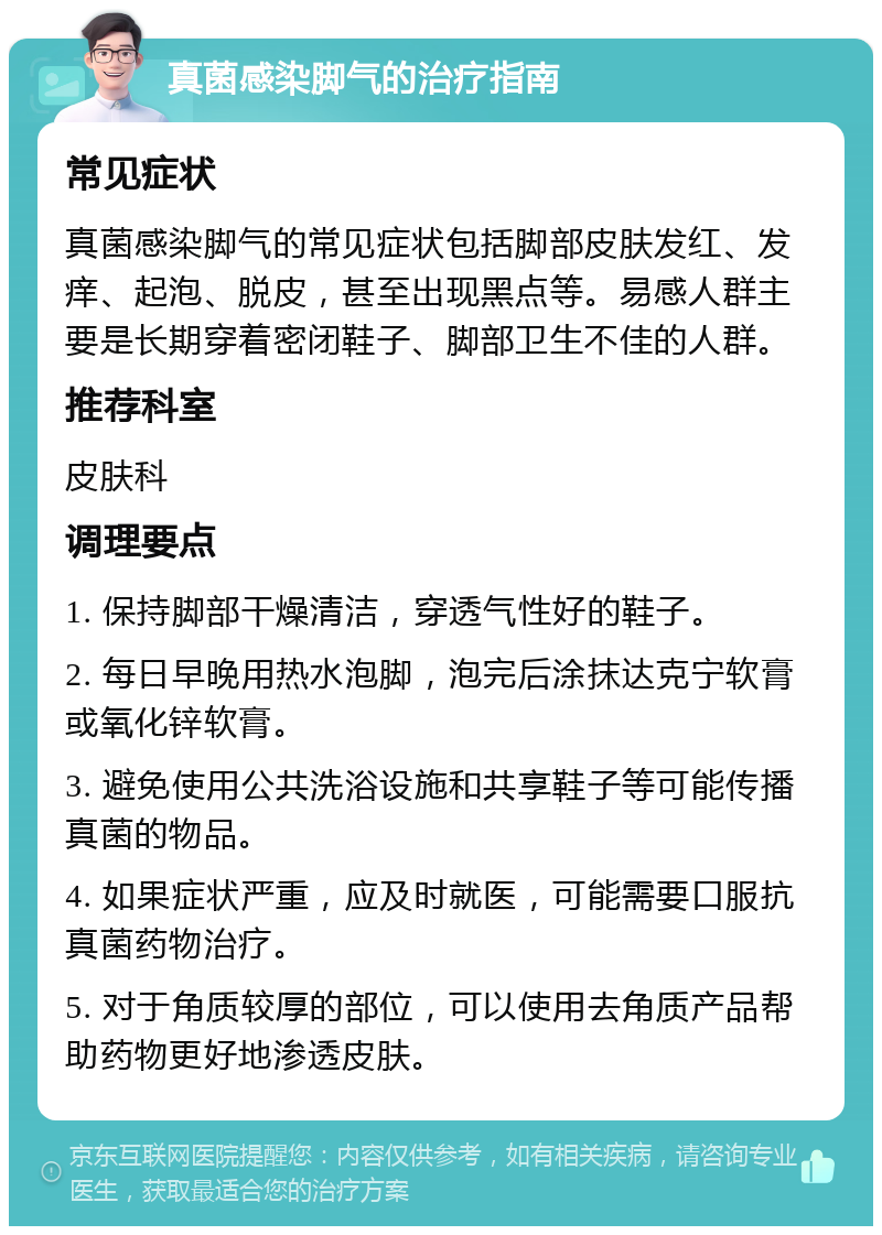 真菌感染脚气的治疗指南 常见症状 真菌感染脚气的常见症状包括脚部皮肤发红、发痒、起泡、脱皮，甚至出现黑点等。易感人群主要是长期穿着密闭鞋子、脚部卫生不佳的人群。 推荐科室 皮肤科 调理要点 1. 保持脚部干燥清洁，穿透气性好的鞋子。 2. 每日早晚用热水泡脚，泡完后涂抹达克宁软膏或氧化锌软膏。 3. 避免使用公共洗浴设施和共享鞋子等可能传播真菌的物品。 4. 如果症状严重，应及时就医，可能需要口服抗真菌药物治疗。 5. 对于角质较厚的部位，可以使用去角质产品帮助药物更好地渗透皮肤。