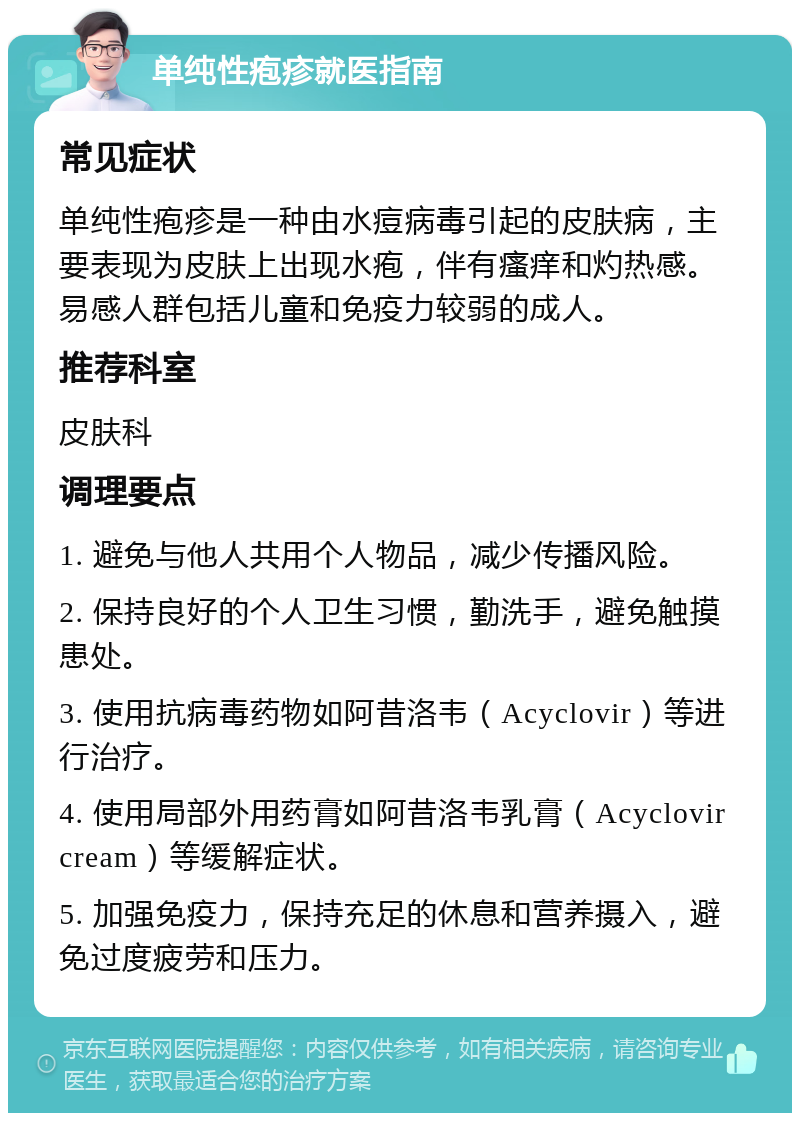 单纯性疱疹就医指南 常见症状 单纯性疱疹是一种由水痘病毒引起的皮肤病，主要表现为皮肤上出现水疱，伴有瘙痒和灼热感。易感人群包括儿童和免疫力较弱的成人。 推荐科室 皮肤科 调理要点 1. 避免与他人共用个人物品，减少传播风险。 2. 保持良好的个人卫生习惯，勤洗手，避免触摸患处。 3. 使用抗病毒药物如阿昔洛韦（Acyclovir）等进行治疗。 4. 使用局部外用药膏如阿昔洛韦乳膏（Acyclovir cream）等缓解症状。 5. 加强免疫力，保持充足的休息和营养摄入，避免过度疲劳和压力。