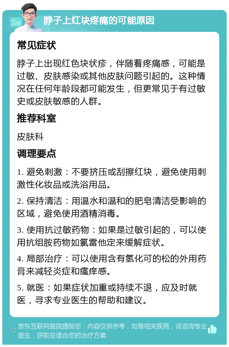 脖子上红块疼痛的可能原因 常见症状 脖子上出现红色块状疹，伴随着疼痛感，可能是过敏、皮肤感染或其他皮肤问题引起的。这种情况在任何年龄段都可能发生，但更常见于有过敏史或皮肤敏感的人群。 推荐科室 皮肤科 调理要点 1. 避免刺激：不要挤压或刮擦红块，避免使用刺激性化妆品或洗浴用品。 2. 保持清洁：用温水和温和的肥皂清洁受影响的区域，避免使用酒精消毒。 3. 使用抗过敏药物：如果是过敏引起的，可以使用抗组胺药物如氯雷他定来缓解症状。 4. 局部治疗：可以使用含有氢化可的松的外用药膏来减轻炎症和瘙痒感。 5. 就医：如果症状加重或持续不退，应及时就医，寻求专业医生的帮助和建议。