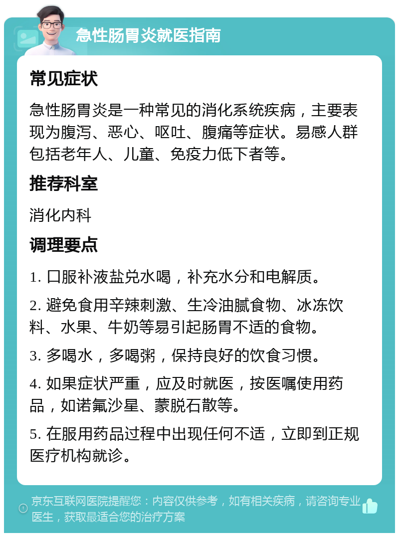 急性肠胃炎就医指南 常见症状 急性肠胃炎是一种常见的消化系统疾病，主要表现为腹泻、恶心、呕吐、腹痛等症状。易感人群包括老年人、儿童、免疫力低下者等。 推荐科室 消化内科 调理要点 1. 口服补液盐兑水喝，补充水分和电解质。 2. 避免食用辛辣刺激、生冷油腻食物、冰冻饮料、水果、牛奶等易引起肠胃不适的食物。 3. 多喝水，多喝粥，保持良好的饮食习惯。 4. 如果症状严重，应及时就医，按医嘱使用药品，如诺氟沙星、蒙脱石散等。 5. 在服用药品过程中出现任何不适，立即到正规医疗机构就诊。