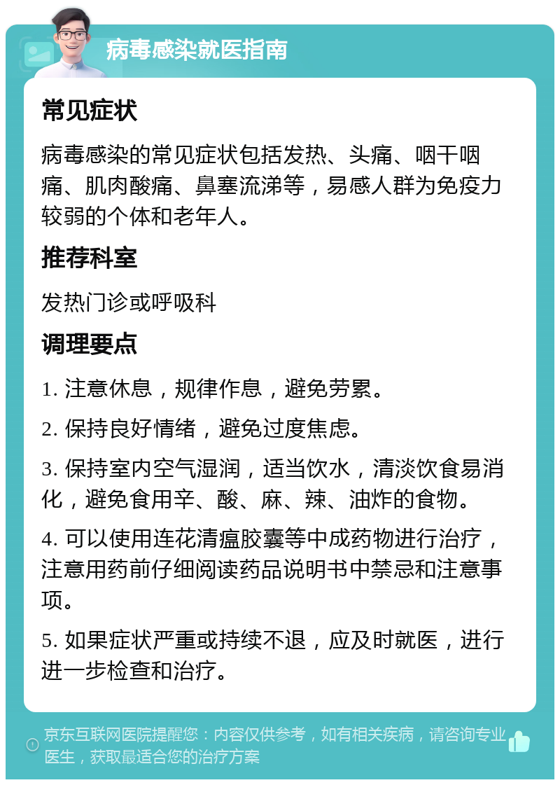 病毒感染就医指南 常见症状 病毒感染的常见症状包括发热、头痛、咽干咽痛、肌肉酸痛、鼻塞流涕等，易感人群为免疫力较弱的个体和老年人。 推荐科室 发热门诊或呼吸科 调理要点 1. 注意休息，规律作息，避免劳累。 2. 保持良好情绪，避免过度焦虑。 3. 保持室内空气湿润，适当饮水，清淡饮食易消化，避免食用辛、酸、麻、辣、油炸的食物。 4. 可以使用连花清瘟胶囊等中成药物进行治疗，注意用药前仔细阅读药品说明书中禁忌和注意事项。 5. 如果症状严重或持续不退，应及时就医，进行进一步检查和治疗。