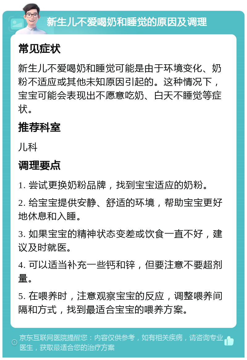 新生儿不爱喝奶和睡觉的原因及调理 常见症状 新生儿不爱喝奶和睡觉可能是由于环境变化、奶粉不适应或其他未知原因引起的。这种情况下，宝宝可能会表现出不愿意吃奶、白天不睡觉等症状。 推荐科室 儿科 调理要点 1. 尝试更换奶粉品牌，找到宝宝适应的奶粉。 2. 给宝宝提供安静、舒适的环境，帮助宝宝更好地休息和入睡。 3. 如果宝宝的精神状态变差或饮食一直不好，建议及时就医。 4. 可以适当补充一些钙和锌，但要注意不要超剂量。 5. 在喂养时，注意观察宝宝的反应，调整喂养间隔和方式，找到最适合宝宝的喂养方案。