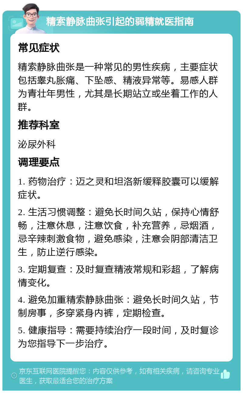 精索静脉曲张引起的弱精就医指南 常见症状 精索静脉曲张是一种常见的男性疾病，主要症状包括睾丸胀痛、下坠感、精液异常等。易感人群为青壮年男性，尤其是长期站立或坐着工作的人群。 推荐科室 泌尿外科 调理要点 1. 药物治疗：迈之灵和坦洛新缓释胶囊可以缓解症状。 2. 生活习惯调整：避免长时间久站，保持心情舒畅，注意休息，注意饮食，补充营养，忌烟酒，忌辛辣刺激食物，避免感染，注意会阴部清洁卫生，防止逆行感染。 3. 定期复查：及时复查精液常规和彩超，了解病情变化。 4. 避免加重精索静脉曲张：避免长时间久站，节制房事，多穿紧身内裤，定期检查。 5. 健康指导：需要持续治疗一段时间，及时复诊为您指导下一步治疗。