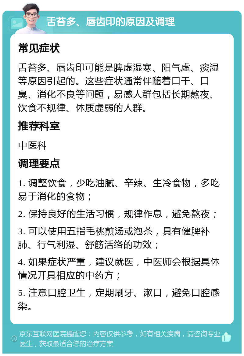 舌苔多、唇齿印的原因及调理 常见症状 舌苔多、唇齿印可能是脾虚湿寒、阳气虚、痰湿等原因引起的。这些症状通常伴随着口干、口臭、消化不良等问题，易感人群包括长期熬夜、饮食不规律、体质虚弱的人群。 推荐科室 中医科 调理要点 1. 调整饮食，少吃油腻、辛辣、生冷食物，多吃易于消化的食物； 2. 保持良好的生活习惯，规律作息，避免熬夜； 3. 可以使用五指毛桃煎汤或泡茶，具有健脾补肺、行气利湿、舒筋活络的功效； 4. 如果症状严重，建议就医，中医师会根据具体情况开具相应的中药方； 5. 注意口腔卫生，定期刷牙、漱口，避免口腔感染。