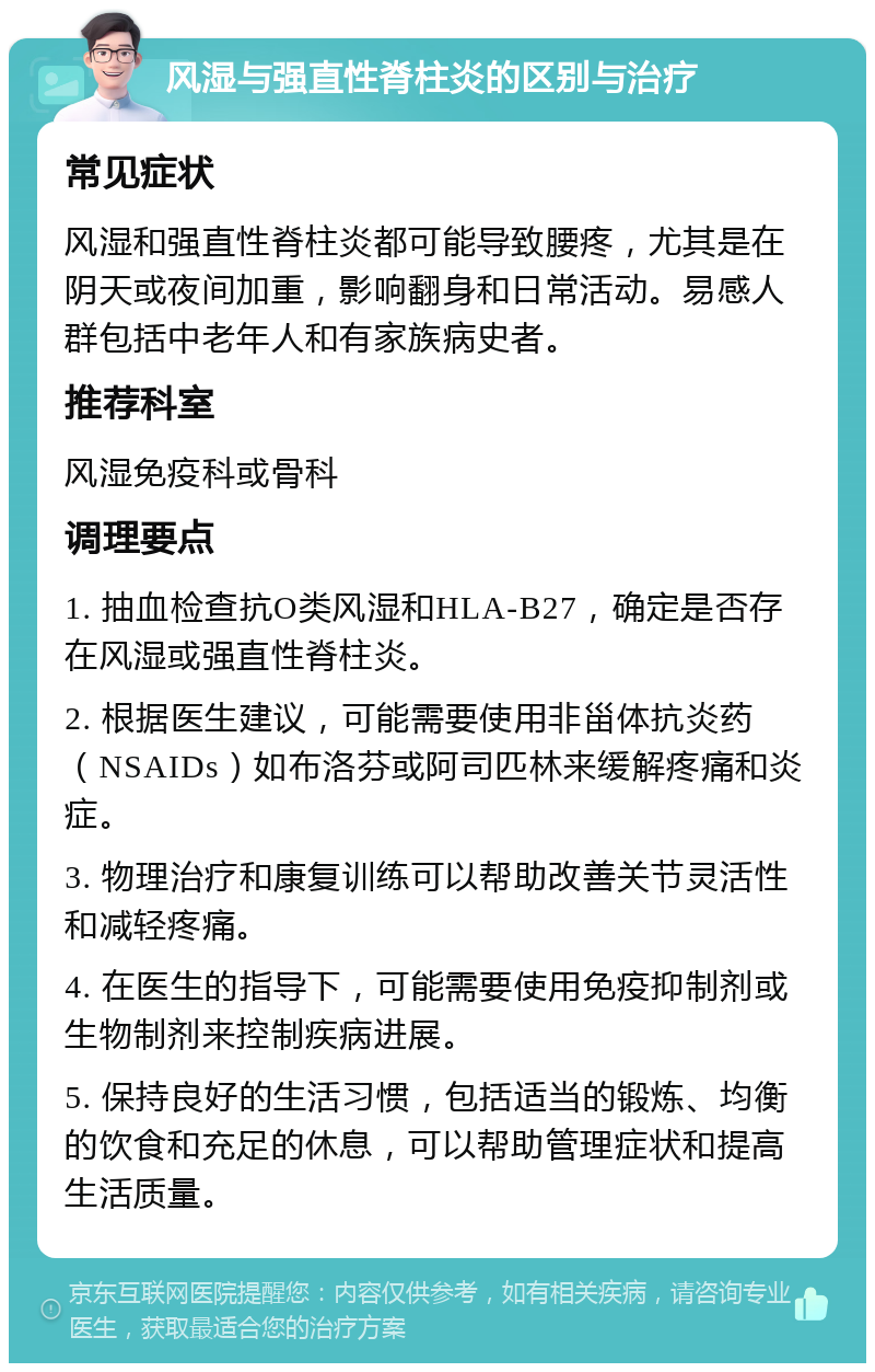 风湿与强直性脊柱炎的区别与治疗 常见症状 风湿和强直性脊柱炎都可能导致腰疼，尤其是在阴天或夜间加重，影响翻身和日常活动。易感人群包括中老年人和有家族病史者。 推荐科室 风湿免疫科或骨科 调理要点 1. 抽血检查抗O类风湿和HLA-B27，确定是否存在风湿或强直性脊柱炎。 2. 根据医生建议，可能需要使用非甾体抗炎药（NSAIDs）如布洛芬或阿司匹林来缓解疼痛和炎症。 3. 物理治疗和康复训练可以帮助改善关节灵活性和减轻疼痛。 4. 在医生的指导下，可能需要使用免疫抑制剂或生物制剂来控制疾病进展。 5. 保持良好的生活习惯，包括适当的锻炼、均衡的饮食和充足的休息，可以帮助管理症状和提高生活质量。