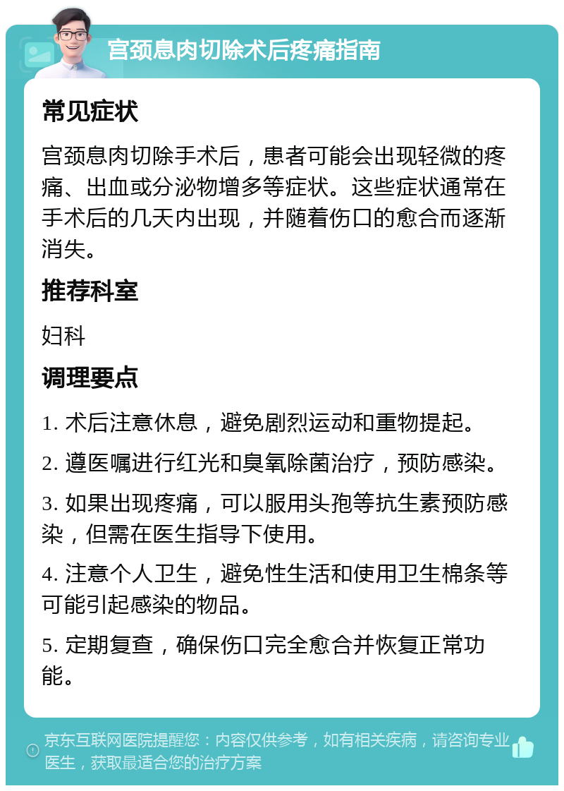 宫颈息肉切除术后疼痛指南 常见症状 宫颈息肉切除手术后，患者可能会出现轻微的疼痛、出血或分泌物增多等症状。这些症状通常在手术后的几天内出现，并随着伤口的愈合而逐渐消失。 推荐科室 妇科 调理要点 1. 术后注意休息，避免剧烈运动和重物提起。 2. 遵医嘱进行红光和臭氧除菌治疗，预防感染。 3. 如果出现疼痛，可以服用头孢等抗生素预防感染，但需在医生指导下使用。 4. 注意个人卫生，避免性生活和使用卫生棉条等可能引起感染的物品。 5. 定期复查，确保伤口完全愈合并恢复正常功能。