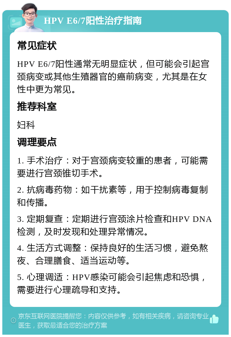 HPV E6/7阳性治疗指南 常见症状 HPV E6/7阳性通常无明显症状，但可能会引起宫颈病变或其他生殖器官的癌前病变，尤其是在女性中更为常见。 推荐科室 妇科 调理要点 1. 手术治疗：对于宫颈病变较重的患者，可能需要进行宫颈锥切手术。 2. 抗病毒药物：如干扰素等，用于控制病毒复制和传播。 3. 定期复查：定期进行宫颈涂片检查和HPV DNA检测，及时发现和处理异常情况。 4. 生活方式调整：保持良好的生活习惯，避免熬夜、合理膳食、适当运动等。 5. 心理调适：HPV感染可能会引起焦虑和恐惧，需要进行心理疏导和支持。