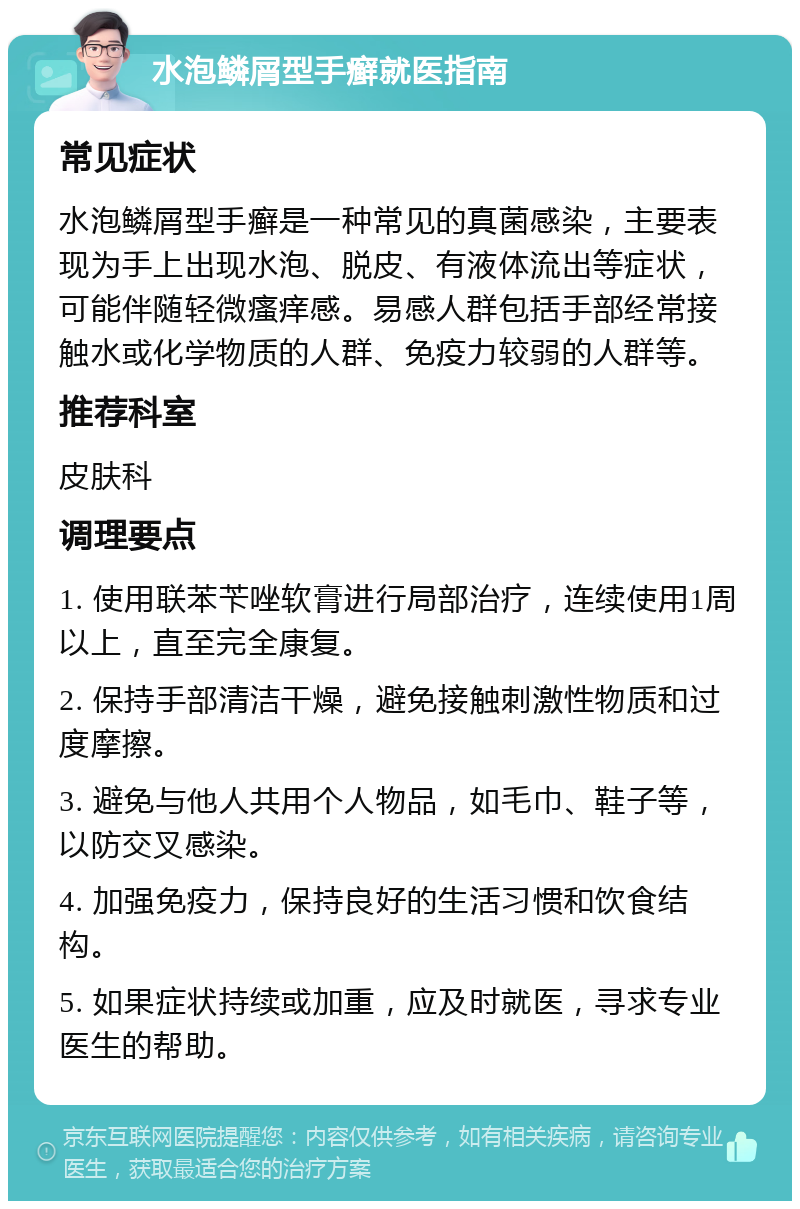 水泡鳞屑型手癣就医指南 常见症状 水泡鳞屑型手癣是一种常见的真菌感染，主要表现为手上出现水泡、脱皮、有液体流出等症状，可能伴随轻微瘙痒感。易感人群包括手部经常接触水或化学物质的人群、免疫力较弱的人群等。 推荐科室 皮肤科 调理要点 1. 使用联苯苄唑软膏进行局部治疗，连续使用1周以上，直至完全康复。 2. 保持手部清洁干燥，避免接触刺激性物质和过度摩擦。 3. 避免与他人共用个人物品，如毛巾、鞋子等，以防交叉感染。 4. 加强免疫力，保持良好的生活习惯和饮食结构。 5. 如果症状持续或加重，应及时就医，寻求专业医生的帮助。