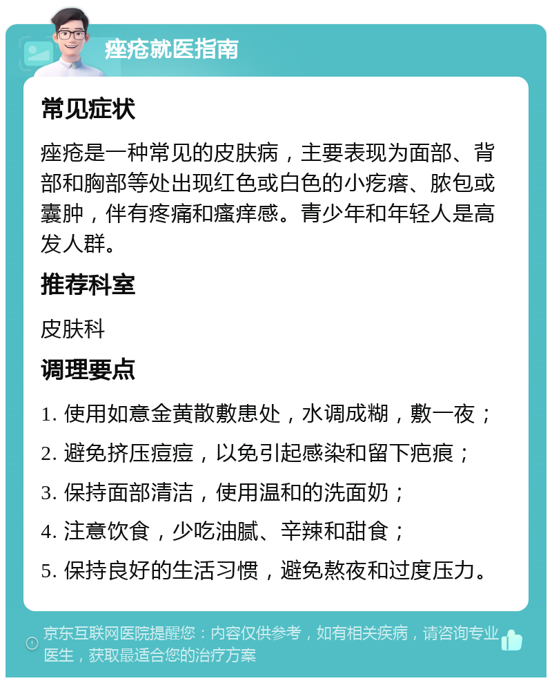 痤疮就医指南 常见症状 痤疮是一种常见的皮肤病，主要表现为面部、背部和胸部等处出现红色或白色的小疙瘩、脓包或囊肿，伴有疼痛和瘙痒感。青少年和年轻人是高发人群。 推荐科室 皮肤科 调理要点 1. 使用如意金黄散敷患处，水调成糊，敷一夜； 2. 避免挤压痘痘，以免引起感染和留下疤痕； 3. 保持面部清洁，使用温和的洗面奶； 4. 注意饮食，少吃油腻、辛辣和甜食； 5. 保持良好的生活习惯，避免熬夜和过度压力。