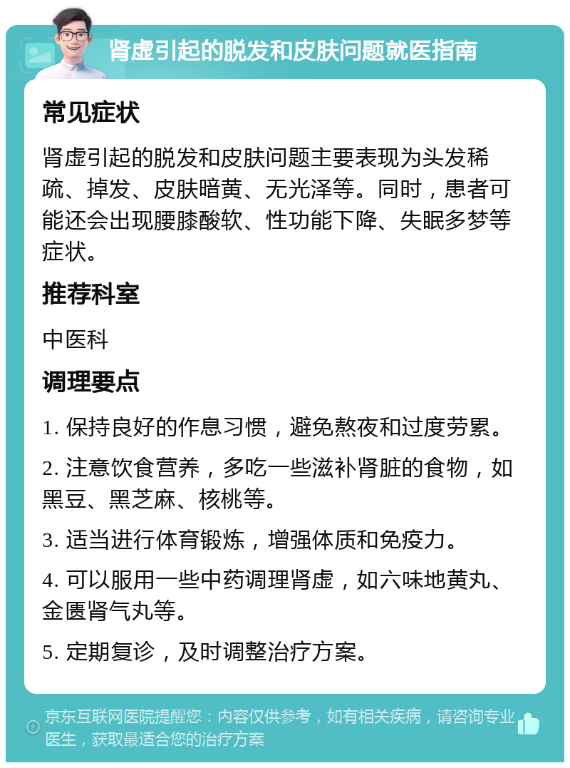 肾虚引起的脱发和皮肤问题就医指南 常见症状 肾虚引起的脱发和皮肤问题主要表现为头发稀疏、掉发、皮肤暗黄、无光泽等。同时，患者可能还会出现腰膝酸软、性功能下降、失眠多梦等症状。 推荐科室 中医科 调理要点 1. 保持良好的作息习惯，避免熬夜和过度劳累。 2. 注意饮食营养，多吃一些滋补肾脏的食物，如黑豆、黑芝麻、核桃等。 3. 适当进行体育锻炼，增强体质和免疫力。 4. 可以服用一些中药调理肾虚，如六味地黄丸、金匮肾气丸等。 5. 定期复诊，及时调整治疗方案。