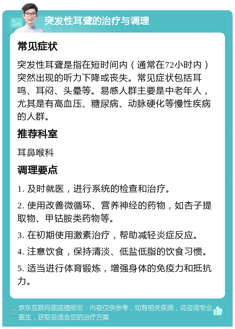 突发性耳聋的治疗与调理 常见症状 突发性耳聋是指在短时间内（通常在72小时内）突然出现的听力下降或丧失。常见症状包括耳鸣、耳闷、头晕等。易感人群主要是中老年人，尤其是有高血压、糖尿病、动脉硬化等慢性疾病的人群。 推荐科室 耳鼻喉科 调理要点 1. 及时就医，进行系统的检查和治疗。 2. 使用改善微循环、营养神经的药物，如杏子提取物、甲钴胺类药物等。 3. 在初期使用激素治疗，帮助减轻炎症反应。 4. 注意饮食，保持清淡、低盐低脂的饮食习惯。 5. 适当进行体育锻炼，增强身体的免疫力和抵抗力。