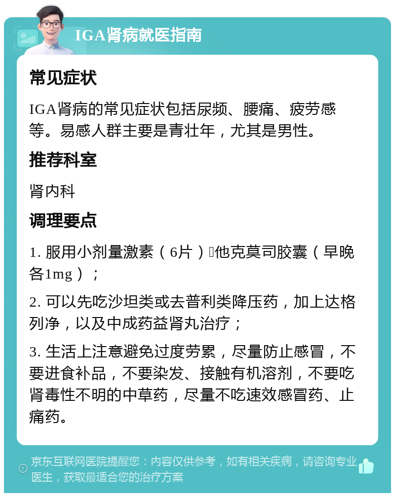 IGA肾病就医指南 常见症状 IGA肾病的常见症状包括尿频、腰痛、疲劳感等。易感人群主要是青壮年，尤其是男性。 推荐科室 肾内科 调理要点 1. 服用小剂量激素（6片）➕他克莫司胶囊（早晚各1mg）； 2. 可以先吃沙坦类或去普利类降压药，加上达格列净，以及中成药益肾丸治疗； 3. 生活上注意避免过度劳累，尽量防止感冒，不要进食补品，不要染发、接触有机溶剂，不要吃肾毒性不明的中草药，尽量不吃速效感冒药、止痛药。