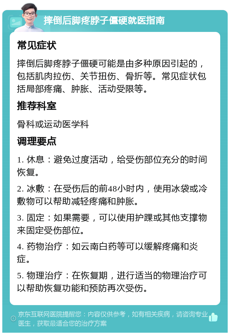 摔倒后脚疼脖子僵硬就医指南 常见症状 摔倒后脚疼脖子僵硬可能是由多种原因引起的，包括肌肉拉伤、关节扭伤、骨折等。常见症状包括局部疼痛、肿胀、活动受限等。 推荐科室 骨科或运动医学科 调理要点 1. 休息：避免过度活动，给受伤部位充分的时间恢复。 2. 冰敷：在受伤后的前48小时内，使用冰袋或冷敷物可以帮助减轻疼痛和肿胀。 3. 固定：如果需要，可以使用护踝或其他支撑物来固定受伤部位。 4. 药物治疗：如云南白药等可以缓解疼痛和炎症。 5. 物理治疗：在恢复期，进行适当的物理治疗可以帮助恢复功能和预防再次受伤。