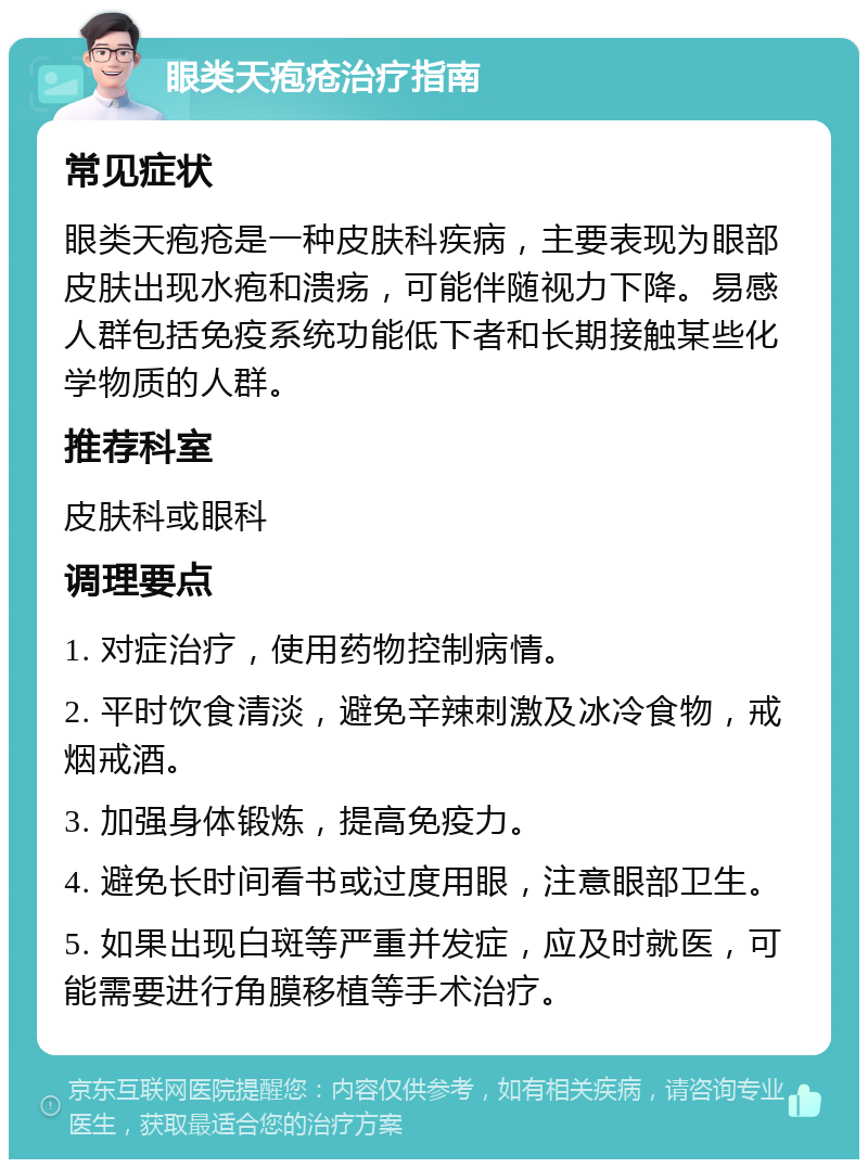 眼类天疱疮治疗指南 常见症状 眼类天疱疮是一种皮肤科疾病，主要表现为眼部皮肤出现水疱和溃疡，可能伴随视力下降。易感人群包括免疫系统功能低下者和长期接触某些化学物质的人群。 推荐科室 皮肤科或眼科 调理要点 1. 对症治疗，使用药物控制病情。 2. 平时饮食清淡，避免辛辣刺激及冰冷食物，戒烟戒酒。 3. 加强身体锻炼，提高免疫力。 4. 避免长时间看书或过度用眼，注意眼部卫生。 5. 如果出现白斑等严重并发症，应及时就医，可能需要进行角膜移植等手术治疗。