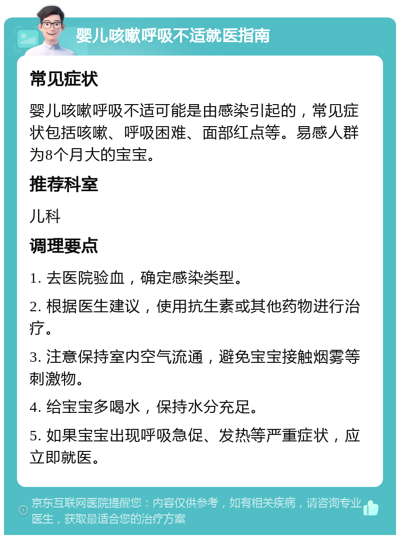 婴儿咳嗽呼吸不适就医指南 常见症状 婴儿咳嗽呼吸不适可能是由感染引起的，常见症状包括咳嗽、呼吸困难、面部红点等。易感人群为8个月大的宝宝。 推荐科室 儿科 调理要点 1. 去医院验血，确定感染类型。 2. 根据医生建议，使用抗生素或其他药物进行治疗。 3. 注意保持室内空气流通，避免宝宝接触烟雾等刺激物。 4. 给宝宝多喝水，保持水分充足。 5. 如果宝宝出现呼吸急促、发热等严重症状，应立即就医。