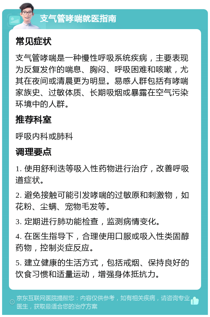 支气管哮喘就医指南 常见症状 支气管哮喘是一种慢性呼吸系统疾病，主要表现为反复发作的喘息、胸闷、呼吸困难和咳嗽，尤其在夜间或清晨更为明显。易感人群包括有哮喘家族史、过敏体质、长期吸烟或暴露在空气污染环境中的人群。 推荐科室 呼吸内科或肺科 调理要点 1. 使用舒利迭等吸入性药物进行治疗，改善呼吸道症状。 2. 避免接触可能引发哮喘的过敏原和刺激物，如花粉、尘螨、宠物毛发等。 3. 定期进行肺功能检查，监测病情变化。 4. 在医生指导下，合理使用口服或吸入性类固醇药物，控制炎症反应。 5. 建立健康的生活方式，包括戒烟、保持良好的饮食习惯和适量运动，增强身体抵抗力。