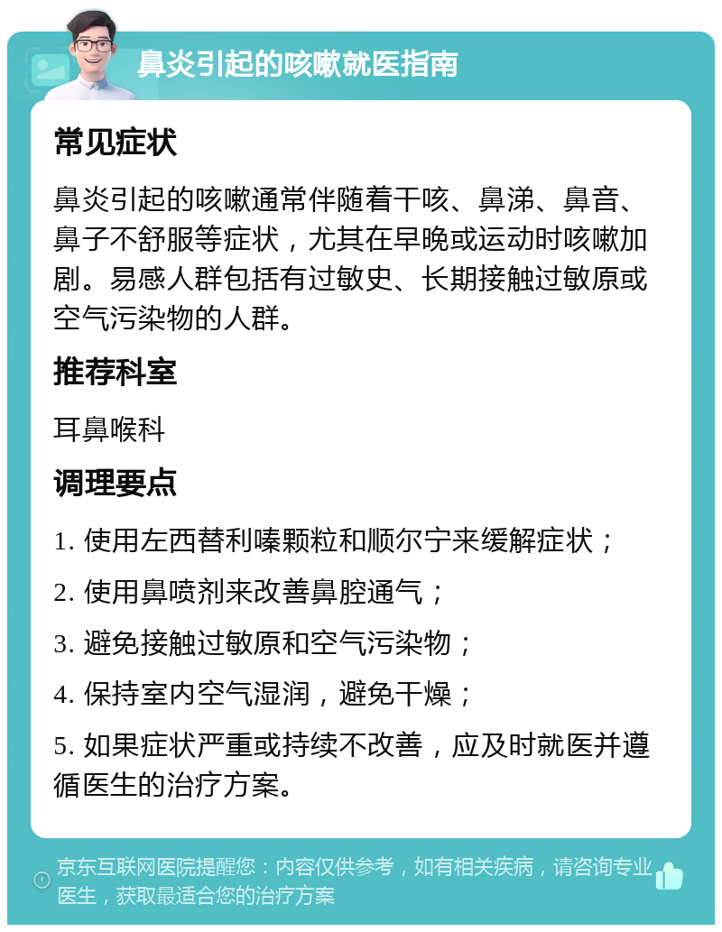 鼻炎引起的咳嗽就医指南 常见症状 鼻炎引起的咳嗽通常伴随着干咳、鼻涕、鼻音、鼻子不舒服等症状，尤其在早晚或运动时咳嗽加剧。易感人群包括有过敏史、长期接触过敏原或空气污染物的人群。 推荐科室 耳鼻喉科 调理要点 1. 使用左西替利嗪颗粒和顺尔宁来缓解症状； 2. 使用鼻喷剂来改善鼻腔通气； 3. 避免接触过敏原和空气污染物； 4. 保持室内空气湿润，避免干燥； 5. 如果症状严重或持续不改善，应及时就医并遵循医生的治疗方案。