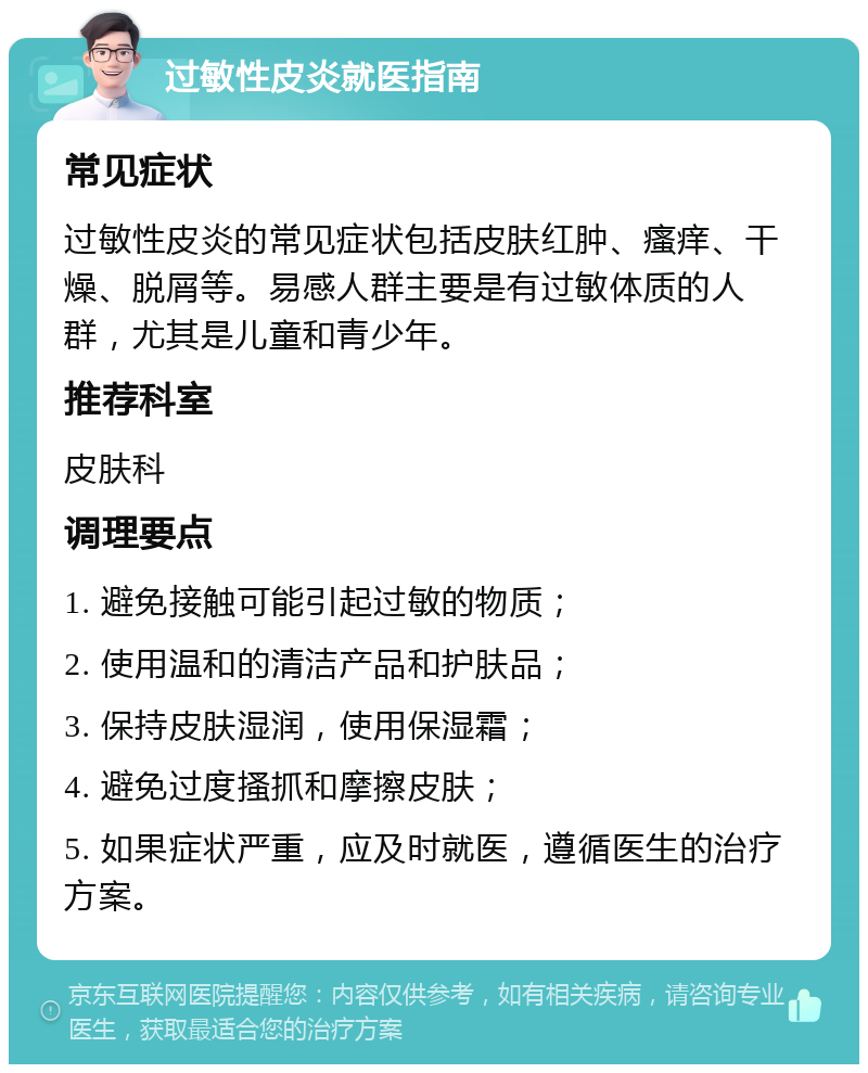 过敏性皮炎就医指南 常见症状 过敏性皮炎的常见症状包括皮肤红肿、瘙痒、干燥、脱屑等。易感人群主要是有过敏体质的人群，尤其是儿童和青少年。 推荐科室 皮肤科 调理要点 1. 避免接触可能引起过敏的物质； 2. 使用温和的清洁产品和护肤品； 3. 保持皮肤湿润，使用保湿霜； 4. 避免过度搔抓和摩擦皮肤； 5. 如果症状严重，应及时就医，遵循医生的治疗方案。