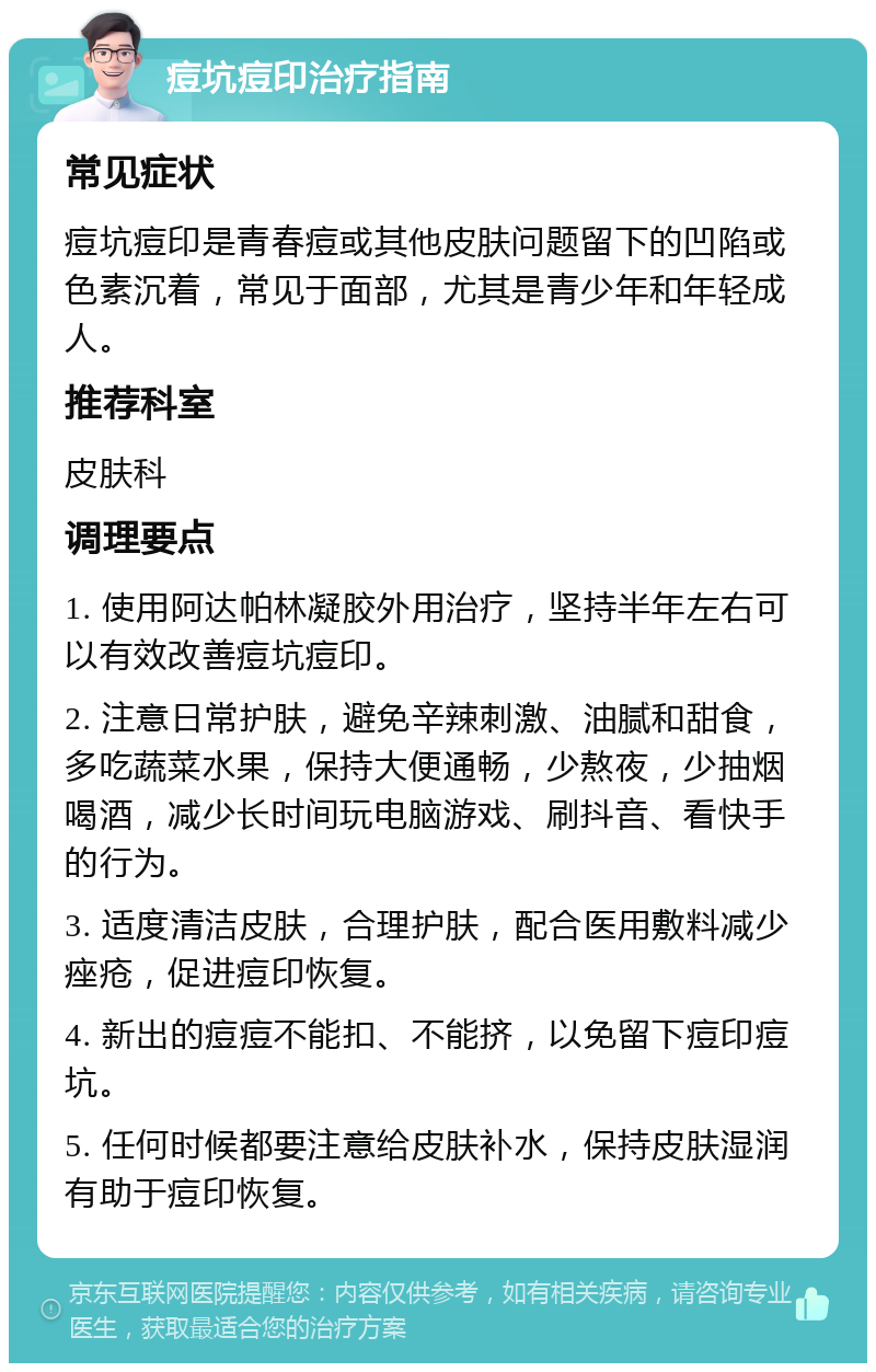 痘坑痘印治疗指南 常见症状 痘坑痘印是青春痘或其他皮肤问题留下的凹陷或色素沉着，常见于面部，尤其是青少年和年轻成人。 推荐科室 皮肤科 调理要点 1. 使用阿达帕林凝胶外用治疗，坚持半年左右可以有效改善痘坑痘印。 2. 注意日常护肤，避免辛辣刺激、油腻和甜食，多吃蔬菜水果，保持大便通畅，少熬夜，少抽烟喝酒，减少长时间玩电脑游戏、刷抖音、看快手的行为。 3. 适度清洁皮肤，合理护肤，配合医用敷料减少痤疮，促进痘印恢复。 4. 新出的痘痘不能扣、不能挤，以免留下痘印痘坑。 5. 任何时候都要注意给皮肤补水，保持皮肤湿润有助于痘印恢复。