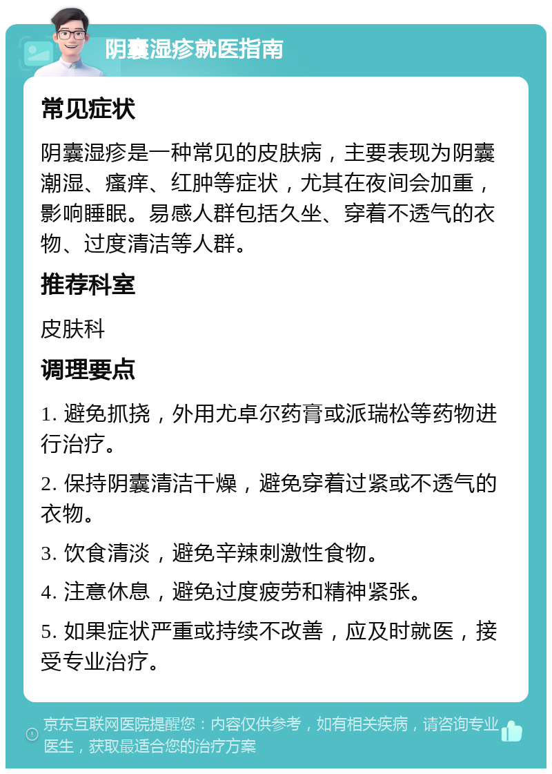 阴囊湿疹就医指南 常见症状 阴囊湿疹是一种常见的皮肤病，主要表现为阴囊潮湿、瘙痒、红肿等症状，尤其在夜间会加重，影响睡眠。易感人群包括久坐、穿着不透气的衣物、过度清洁等人群。 推荐科室 皮肤科 调理要点 1. 避免抓挠，外用尤卓尔药膏或派瑞松等药物进行治疗。 2. 保持阴囊清洁干燥，避免穿着过紧或不透气的衣物。 3. 饮食清淡，避免辛辣刺激性食物。 4. 注意休息，避免过度疲劳和精神紧张。 5. 如果症状严重或持续不改善，应及时就医，接受专业治疗。