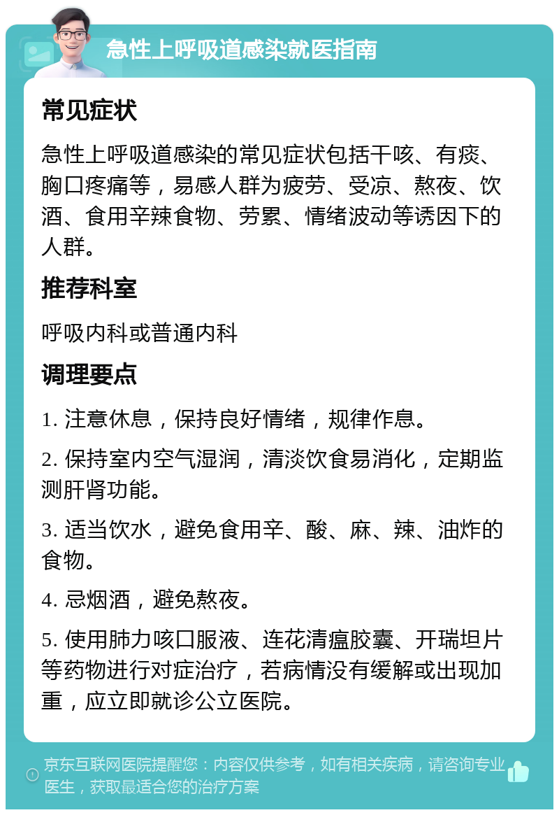 急性上呼吸道感染就医指南 常见症状 急性上呼吸道感染的常见症状包括干咳、有痰、胸口疼痛等，易感人群为疲劳、受凉、熬夜、饮酒、食用辛辣食物、劳累、情绪波动等诱因下的人群。 推荐科室 呼吸内科或普通内科 调理要点 1. 注意休息，保持良好情绪，规律作息。 2. 保持室内空气湿润，清淡饮食易消化，定期监测肝肾功能。 3. 适当饮水，避免食用辛、酸、麻、辣、油炸的食物。 4. 忌烟酒，避免熬夜。 5. 使用肺力咳口服液、连花清瘟胶囊、开瑞坦片等药物进行对症治疗，若病情没有缓解或出现加重，应立即就诊公立医院。