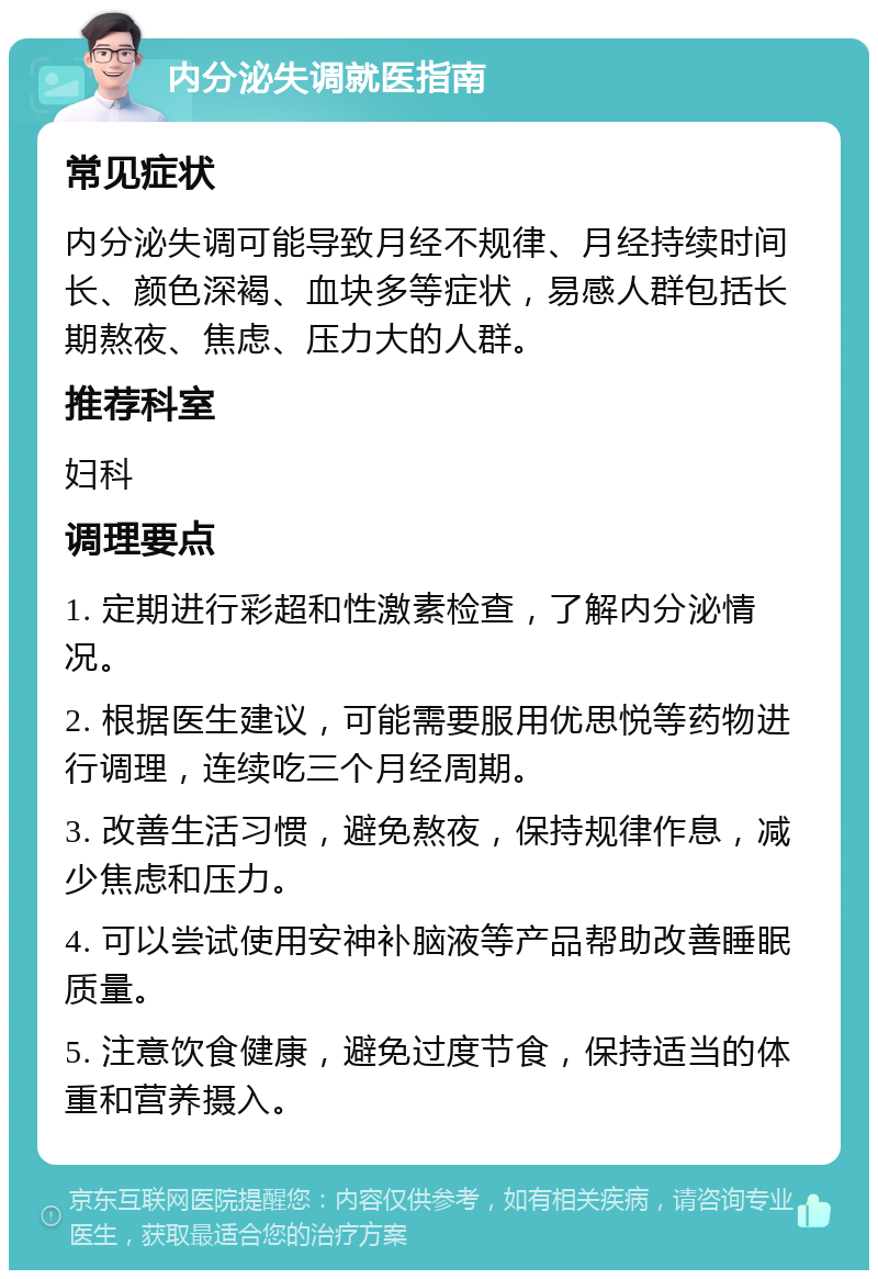 内分泌失调就医指南 常见症状 内分泌失调可能导致月经不规律、月经持续时间长、颜色深褐、血块多等症状，易感人群包括长期熬夜、焦虑、压力大的人群。 推荐科室 妇科 调理要点 1. 定期进行彩超和性激素检查，了解内分泌情况。 2. 根据医生建议，可能需要服用优思悦等药物进行调理，连续吃三个月经周期。 3. 改善生活习惯，避免熬夜，保持规律作息，减少焦虑和压力。 4. 可以尝试使用安神补脑液等产品帮助改善睡眠质量。 5. 注意饮食健康，避免过度节食，保持适当的体重和营养摄入。