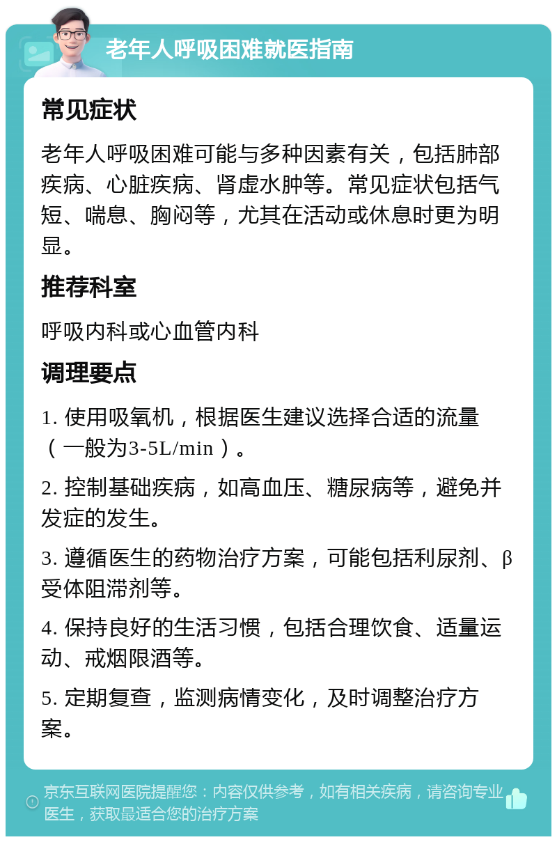 老年人呼吸困难就医指南 常见症状 老年人呼吸困难可能与多种因素有关，包括肺部疾病、心脏疾病、肾虚水肿等。常见症状包括气短、喘息、胸闷等，尤其在活动或休息时更为明显。 推荐科室 呼吸内科或心血管内科 调理要点 1. 使用吸氧机，根据医生建议选择合适的流量（一般为3-5L/min）。 2. 控制基础疾病，如高血压、糖尿病等，避免并发症的发生。 3. 遵循医生的药物治疗方案，可能包括利尿剂、β受体阻滞剂等。 4. 保持良好的生活习惯，包括合理饮食、适量运动、戒烟限酒等。 5. 定期复查，监测病情变化，及时调整治疗方案。