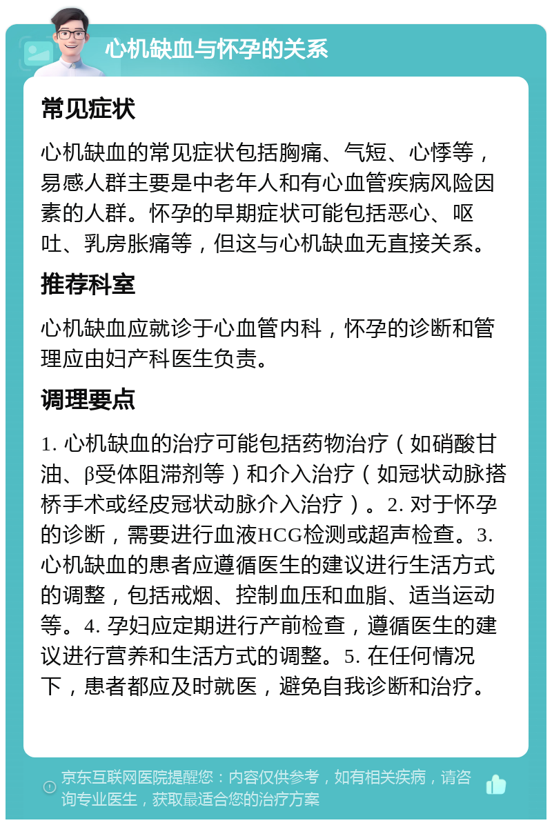 心机缺血与怀孕的关系 常见症状 心机缺血的常见症状包括胸痛、气短、心悸等，易感人群主要是中老年人和有心血管疾病风险因素的人群。怀孕的早期症状可能包括恶心、呕吐、乳房胀痛等，但这与心机缺血无直接关系。 推荐科室 心机缺血应就诊于心血管内科，怀孕的诊断和管理应由妇产科医生负责。 调理要点 1. 心机缺血的治疗可能包括药物治疗（如硝酸甘油、β受体阻滞剂等）和介入治疗（如冠状动脉搭桥手术或经皮冠状动脉介入治疗）。2. 对于怀孕的诊断，需要进行血液HCG检测或超声检查。3. 心机缺血的患者应遵循医生的建议进行生活方式的调整，包括戒烟、控制血压和血脂、适当运动等。4. 孕妇应定期进行产前检查，遵循医生的建议进行营养和生活方式的调整。5. 在任何情况下，患者都应及时就医，避免自我诊断和治疗。