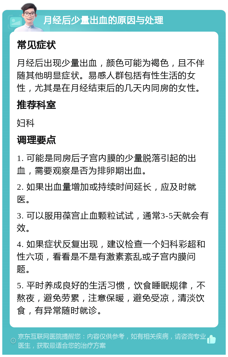 月经后少量出血的原因与处理 常见症状 月经后出现少量出血，颜色可能为褐色，且不伴随其他明显症状。易感人群包括有性生活的女性，尤其是在月经结束后的几天内同房的女性。 推荐科室 妇科 调理要点 1. 可能是同房后子宫内膜的少量脱落引起的出血，需要观察是否为排卵期出血。 2. 如果出血量增加或持续时间延长，应及时就医。 3. 可以服用葆宫止血颗粒试试，通常3-5天就会有效。 4. 如果症状反复出现，建议检查一个妇科彩超和性六项，看看是不是有激素紊乱或子宫内膜问题。 5. 平时养成良好的生活习惯，饮食睡眠规律，不熬夜，避免劳累，注意保暖，避免受凉，清淡饮食，有异常随时就诊。