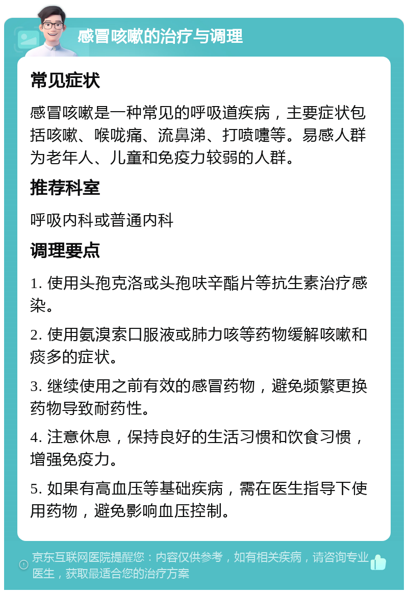 感冒咳嗽的治疗与调理 常见症状 感冒咳嗽是一种常见的呼吸道疾病，主要症状包括咳嗽、喉咙痛、流鼻涕、打喷嚏等。易感人群为老年人、儿童和免疫力较弱的人群。 推荐科室 呼吸内科或普通内科 调理要点 1. 使用头孢克洛或头孢呋辛酯片等抗生素治疗感染。 2. 使用氨溴索口服液或肺力咳等药物缓解咳嗽和痰多的症状。 3. 继续使用之前有效的感冒药物，避免频繁更换药物导致耐药性。 4. 注意休息，保持良好的生活习惯和饮食习惯，增强免疫力。 5. 如果有高血压等基础疾病，需在医生指导下使用药物，避免影响血压控制。