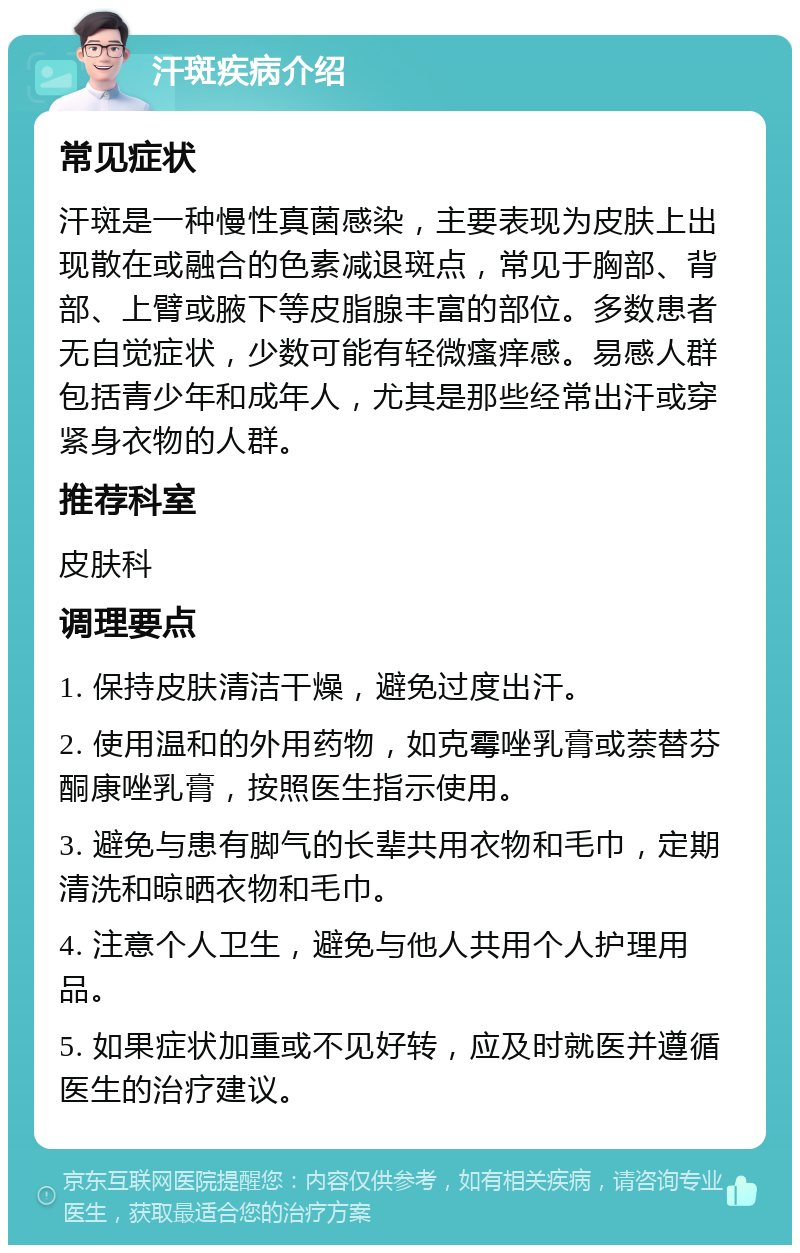 汗斑疾病介绍 常见症状 汗斑是一种慢性真菌感染，主要表现为皮肤上出现散在或融合的色素减退斑点，常见于胸部、背部、上臂或腋下等皮脂腺丰富的部位。多数患者无自觉症状，少数可能有轻微瘙痒感。易感人群包括青少年和成年人，尤其是那些经常出汗或穿紧身衣物的人群。 推荐科室 皮肤科 调理要点 1. 保持皮肤清洁干燥，避免过度出汗。 2. 使用温和的外用药物，如克霉唑乳膏或萘替芬酮康唑乳膏，按照医生指示使用。 3. 避免与患有脚气的长辈共用衣物和毛巾，定期清洗和晾晒衣物和毛巾。 4. 注意个人卫生，避免与他人共用个人护理用品。 5. 如果症状加重或不见好转，应及时就医并遵循医生的治疗建议。