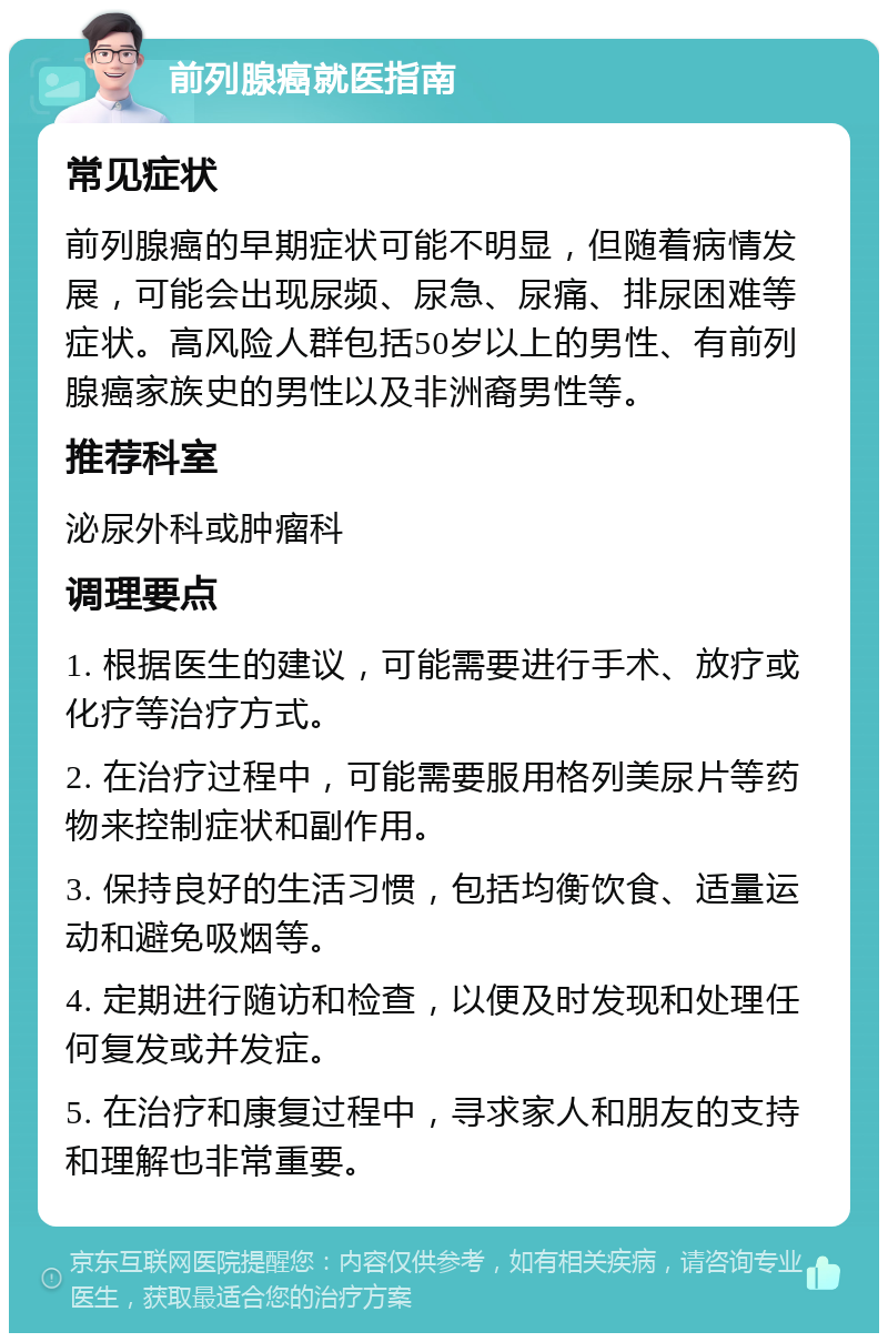 前列腺癌就医指南 常见症状 前列腺癌的早期症状可能不明显，但随着病情发展，可能会出现尿频、尿急、尿痛、排尿困难等症状。高风险人群包括50岁以上的男性、有前列腺癌家族史的男性以及非洲裔男性等。 推荐科室 泌尿外科或肿瘤科 调理要点 1. 根据医生的建议，可能需要进行手术、放疗或化疗等治疗方式。 2. 在治疗过程中，可能需要服用格列美尿片等药物来控制症状和副作用。 3. 保持良好的生活习惯，包括均衡饮食、适量运动和避免吸烟等。 4. 定期进行随访和检查，以便及时发现和处理任何复发或并发症。 5. 在治疗和康复过程中，寻求家人和朋友的支持和理解也非常重要。