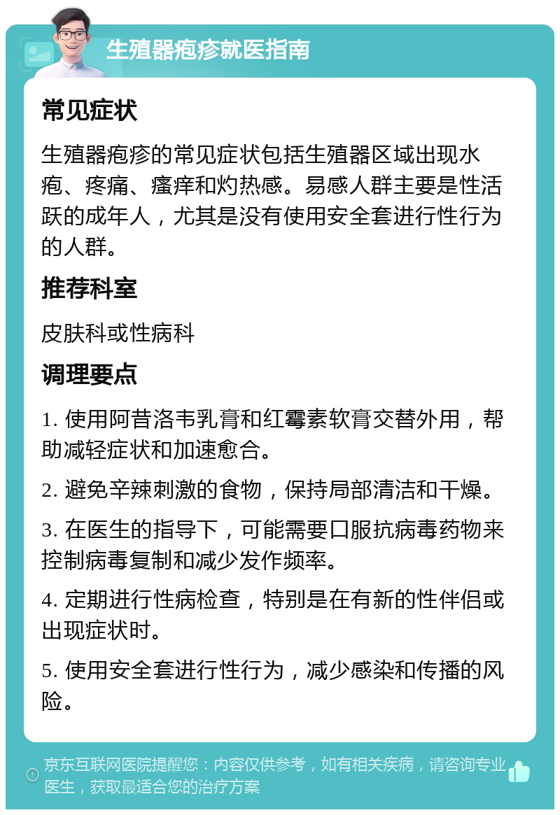 生殖器疱疹就医指南 常见症状 生殖器疱疹的常见症状包括生殖器区域出现水疱、疼痛、瘙痒和灼热感。易感人群主要是性活跃的成年人，尤其是没有使用安全套进行性行为的人群。 推荐科室 皮肤科或性病科 调理要点 1. 使用阿昔洛韦乳膏和红霉素软膏交替外用，帮助减轻症状和加速愈合。 2. 避免辛辣刺激的食物，保持局部清洁和干燥。 3. 在医生的指导下，可能需要口服抗病毒药物来控制病毒复制和减少发作频率。 4. 定期进行性病检查，特别是在有新的性伴侣或出现症状时。 5. 使用安全套进行性行为，减少感染和传播的风险。