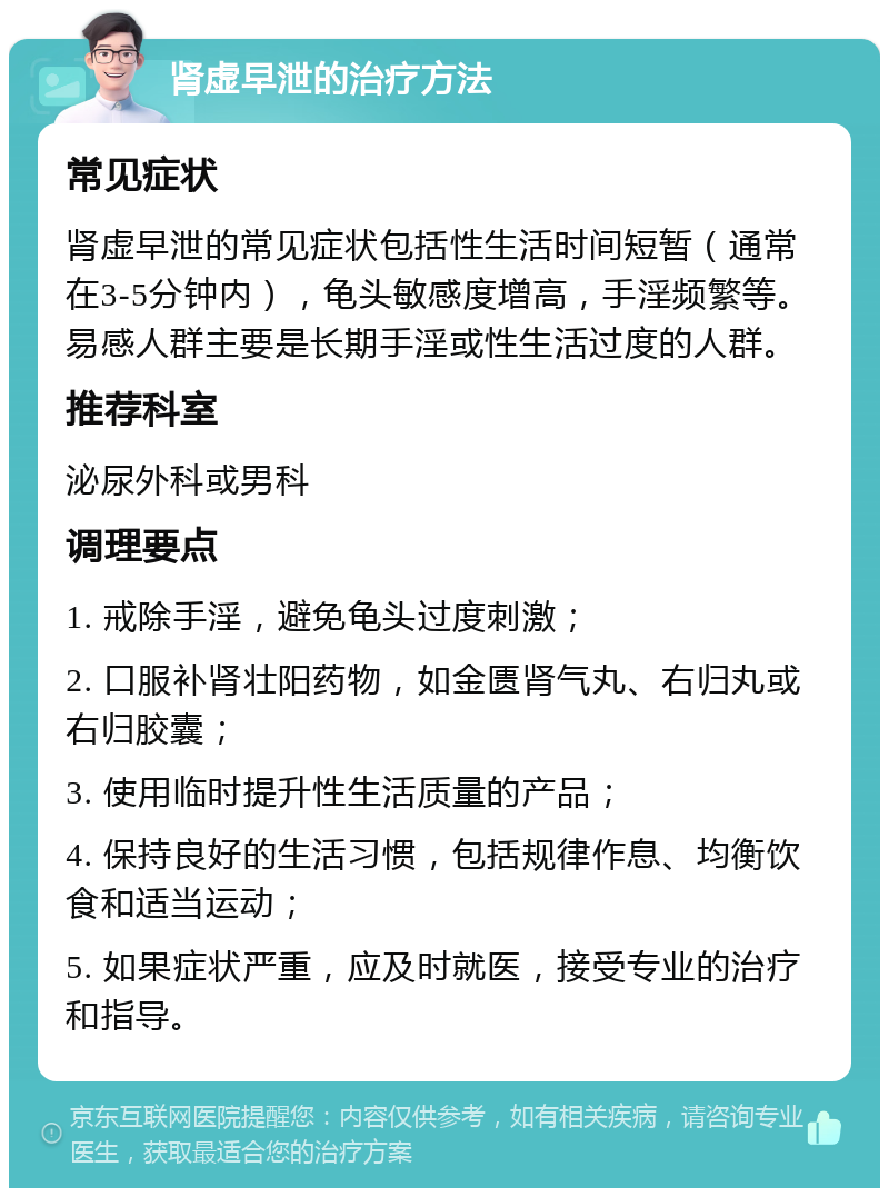 肾虚早泄的治疗方法 常见症状 肾虚早泄的常见症状包括性生活时间短暂（通常在3-5分钟内），龟头敏感度增高，手淫频繁等。易感人群主要是长期手淫或性生活过度的人群。 推荐科室 泌尿外科或男科 调理要点 1. 戒除手淫，避免龟头过度刺激； 2. 口服补肾壮阳药物，如金匮肾气丸、右归丸或右归胶囊； 3. 使用临时提升性生活质量的产品； 4. 保持良好的生活习惯，包括规律作息、均衡饮食和适当运动； 5. 如果症状严重，应及时就医，接受专业的治疗和指导。