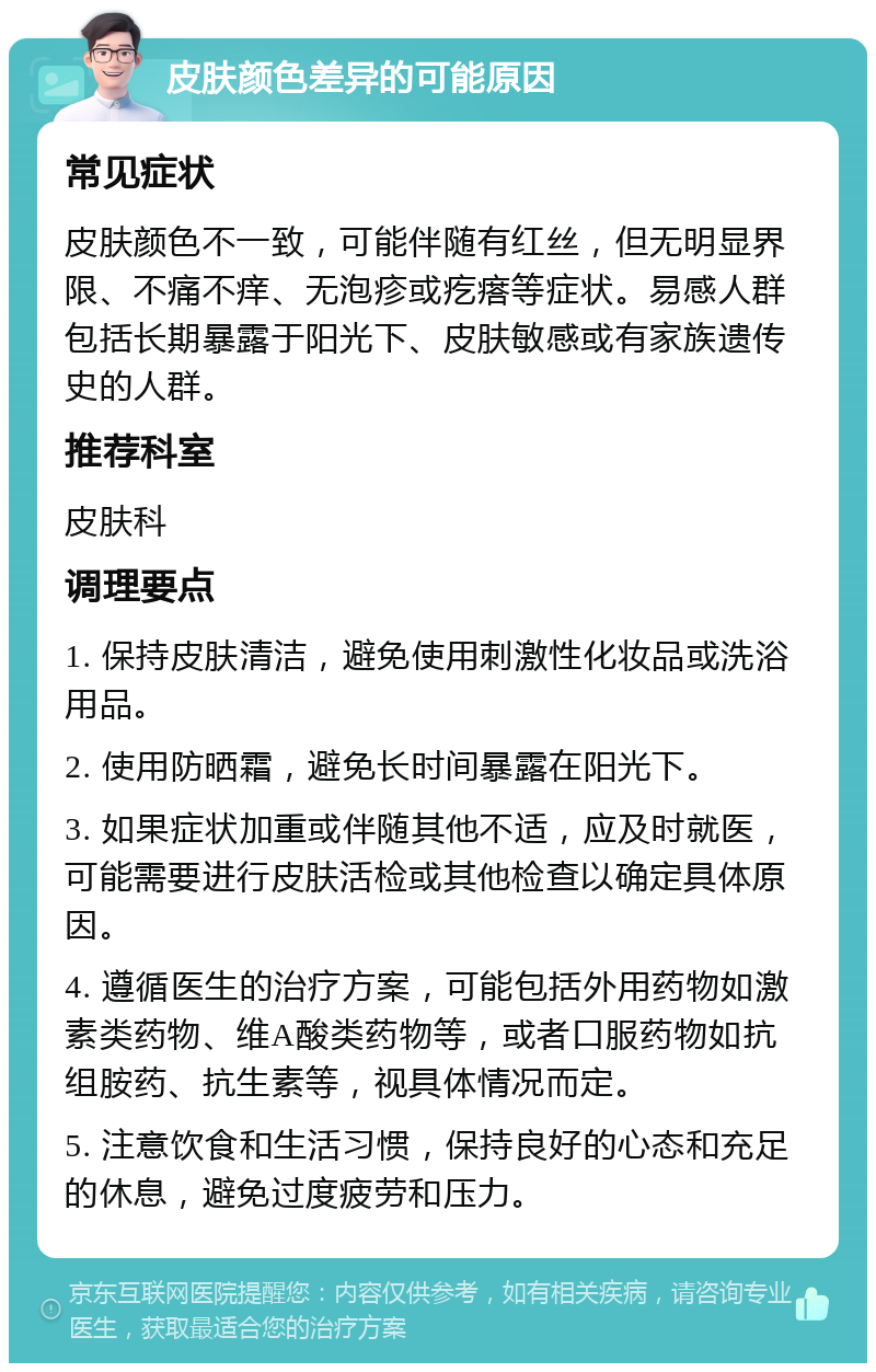 皮肤颜色差异的可能原因 常见症状 皮肤颜色不一致，可能伴随有红丝，但无明显界限、不痛不痒、无泡疹或疙瘩等症状。易感人群包括长期暴露于阳光下、皮肤敏感或有家族遗传史的人群。 推荐科室 皮肤科 调理要点 1. 保持皮肤清洁，避免使用刺激性化妆品或洗浴用品。 2. 使用防晒霜，避免长时间暴露在阳光下。 3. 如果症状加重或伴随其他不适，应及时就医，可能需要进行皮肤活检或其他检查以确定具体原因。 4. 遵循医生的治疗方案，可能包括外用药物如激素类药物、维A酸类药物等，或者口服药物如抗组胺药、抗生素等，视具体情况而定。 5. 注意饮食和生活习惯，保持良好的心态和充足的休息，避免过度疲劳和压力。