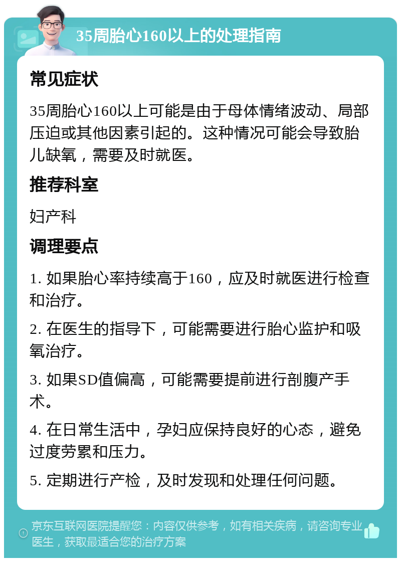 35周胎心160以上的处理指南 常见症状 35周胎心160以上可能是由于母体情绪波动、局部压迫或其他因素引起的。这种情况可能会导致胎儿缺氧，需要及时就医。 推荐科室 妇产科 调理要点 1. 如果胎心率持续高于160，应及时就医进行检查和治疗。 2. 在医生的指导下，可能需要进行胎心监护和吸氧治疗。 3. 如果SD值偏高，可能需要提前进行剖腹产手术。 4. 在日常生活中，孕妇应保持良好的心态，避免过度劳累和压力。 5. 定期进行产检，及时发现和处理任何问题。