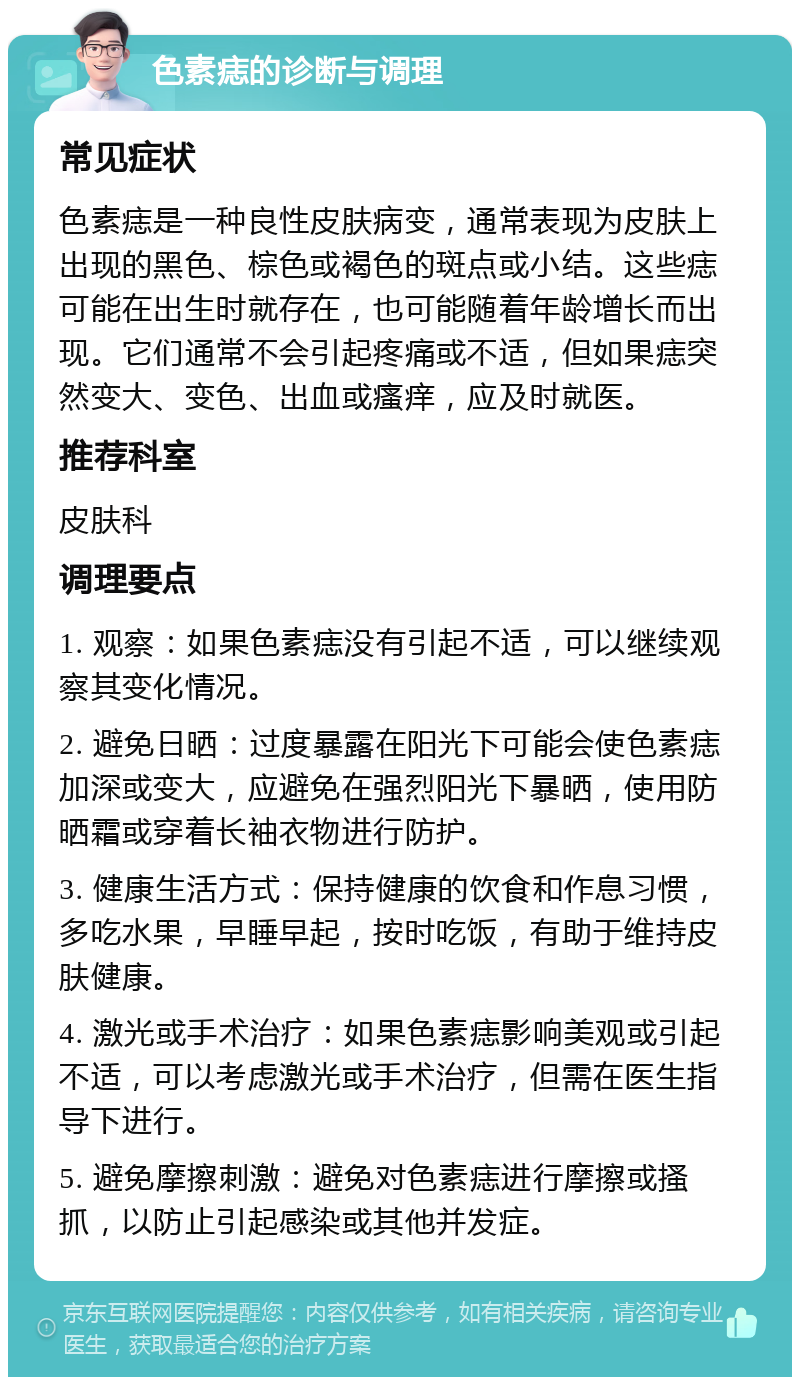 色素痣的诊断与调理 常见症状 色素痣是一种良性皮肤病变，通常表现为皮肤上出现的黑色、棕色或褐色的斑点或小结。这些痣可能在出生时就存在，也可能随着年龄增长而出现。它们通常不会引起疼痛或不适，但如果痣突然变大、变色、出血或瘙痒，应及时就医。 推荐科室 皮肤科 调理要点 1. 观察：如果色素痣没有引起不适，可以继续观察其变化情况。 2. 避免日晒：过度暴露在阳光下可能会使色素痣加深或变大，应避免在强烈阳光下暴晒，使用防晒霜或穿着长袖衣物进行防护。 3. 健康生活方式：保持健康的饮食和作息习惯，多吃水果，早睡早起，按时吃饭，有助于维持皮肤健康。 4. 激光或手术治疗：如果色素痣影响美观或引起不适，可以考虑激光或手术治疗，但需在医生指导下进行。 5. 避免摩擦刺激：避免对色素痣进行摩擦或搔抓，以防止引起感染或其他并发症。