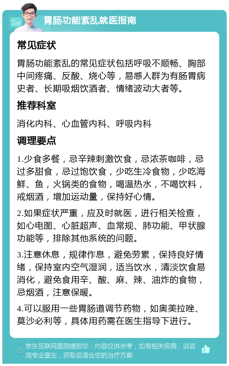 胃肠功能紊乱就医指南 常见症状 胃肠功能紊乱的常见症状包括呼吸不顺畅、胸部中间疼痛、反酸、烧心等，易感人群为有肠胃病史者、长期吸烟饮酒者、情绪波动大者等。 推荐科室 消化内科、心血管内科、呼吸内科 调理要点 1.少食多餐，忌辛辣刺激饮食，忌浓茶咖啡，忌过多甜食，忌过饱饮食，少吃生冷食物，少吃海鲜、鱼，火锅类的食物，喝温热水，不喝饮料，戒烟酒，增加运动量，保持好心情。 2.如果症状严重，应及时就医，进行相关检查，如心电图、心脏超声、血常规、肺功能、甲状腺功能等，排除其他系统的问题。 3.注意休息，规律作息，避免劳累，保持良好情绪，保持室内空气湿润，适当饮水，清淡饮食易消化，避免食用辛、酸、麻、辣、油炸的食物，忌烟酒，注意保暖。 4.可以服用一些胃肠道调节药物，如奥美拉唑、莫沙必利等，具体用药需在医生指导下进行。