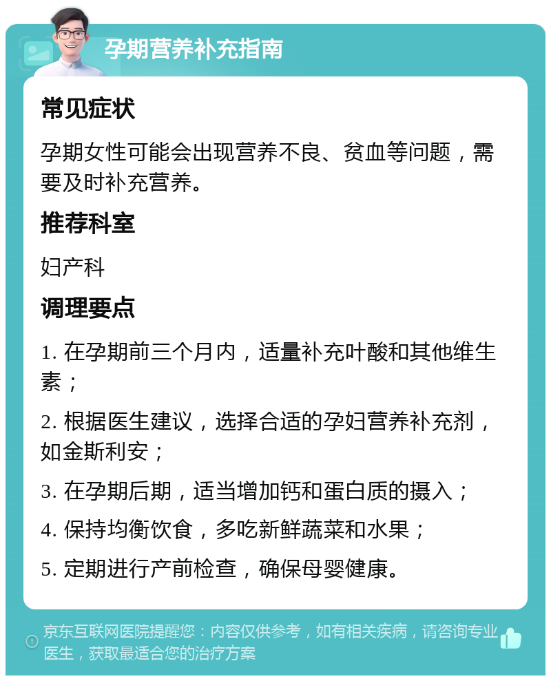 孕期营养补充指南 常见症状 孕期女性可能会出现营养不良、贫血等问题，需要及时补充营养。 推荐科室 妇产科 调理要点 1. 在孕期前三个月内，适量补充叶酸和其他维生素； 2. 根据医生建议，选择合适的孕妇营养补充剂，如金斯利安； 3. 在孕期后期，适当增加钙和蛋白质的摄入； 4. 保持均衡饮食，多吃新鲜蔬菜和水果； 5. 定期进行产前检查，确保母婴健康。