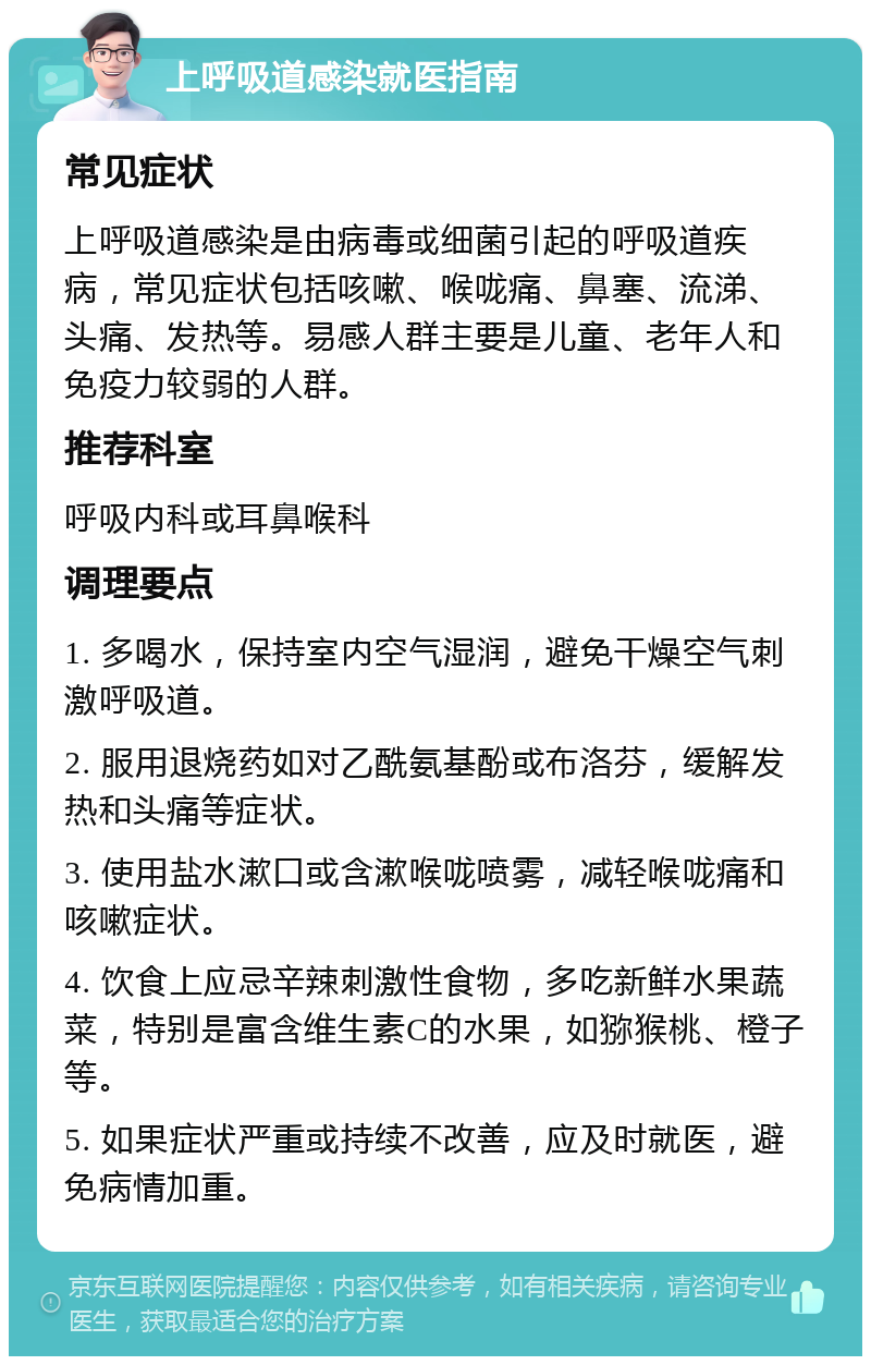 上呼吸道感染就医指南 常见症状 上呼吸道感染是由病毒或细菌引起的呼吸道疾病，常见症状包括咳嗽、喉咙痛、鼻塞、流涕、头痛、发热等。易感人群主要是儿童、老年人和免疫力较弱的人群。 推荐科室 呼吸内科或耳鼻喉科 调理要点 1. 多喝水，保持室内空气湿润，避免干燥空气刺激呼吸道。 2. 服用退烧药如对乙酰氨基酚或布洛芬，缓解发热和头痛等症状。 3. 使用盐水漱口或含漱喉咙喷雾，减轻喉咙痛和咳嗽症状。 4. 饮食上应忌辛辣刺激性食物，多吃新鲜水果蔬菜，特别是富含维生素C的水果，如猕猴桃、橙子等。 5. 如果症状严重或持续不改善，应及时就医，避免病情加重。