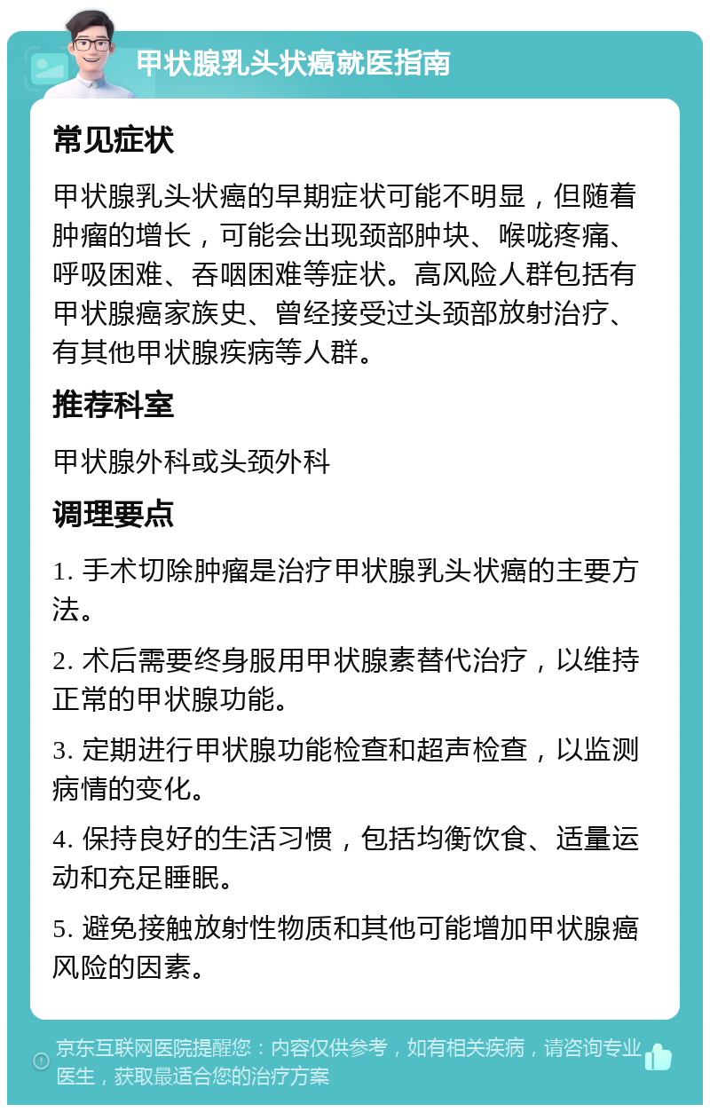 甲状腺乳头状癌就医指南 常见症状 甲状腺乳头状癌的早期症状可能不明显，但随着肿瘤的增长，可能会出现颈部肿块、喉咙疼痛、呼吸困难、吞咽困难等症状。高风险人群包括有甲状腺癌家族史、曾经接受过头颈部放射治疗、有其他甲状腺疾病等人群。 推荐科室 甲状腺外科或头颈外科 调理要点 1. 手术切除肿瘤是治疗甲状腺乳头状癌的主要方法。 2. 术后需要终身服用甲状腺素替代治疗，以维持正常的甲状腺功能。 3. 定期进行甲状腺功能检查和超声检查，以监测病情的变化。 4. 保持良好的生活习惯，包括均衡饮食、适量运动和充足睡眠。 5. 避免接触放射性物质和其他可能增加甲状腺癌风险的因素。