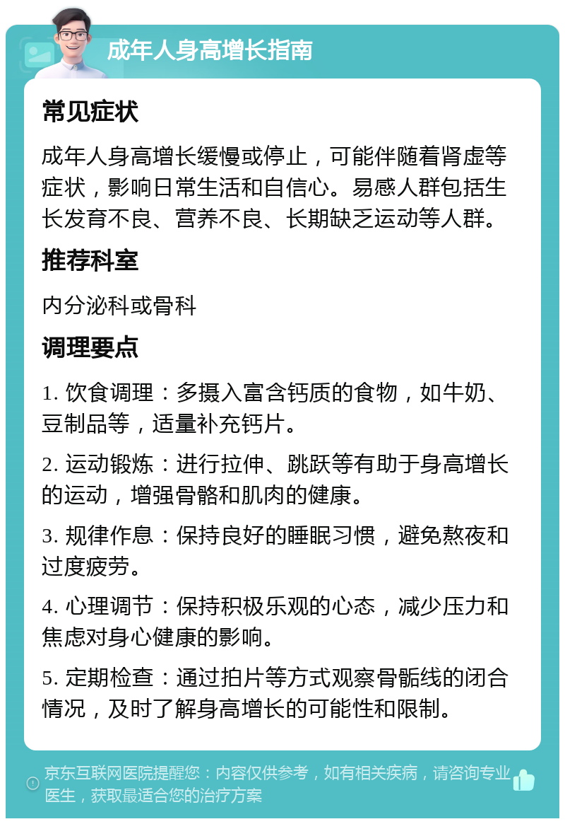 成年人身高增长指南 常见症状 成年人身高增长缓慢或停止，可能伴随着肾虚等症状，影响日常生活和自信心。易感人群包括生长发育不良、营养不良、长期缺乏运动等人群。 推荐科室 内分泌科或骨科 调理要点 1. 饮食调理：多摄入富含钙质的食物，如牛奶、豆制品等，适量补充钙片。 2. 运动锻炼：进行拉伸、跳跃等有助于身高增长的运动，增强骨骼和肌肉的健康。 3. 规律作息：保持良好的睡眠习惯，避免熬夜和过度疲劳。 4. 心理调节：保持积极乐观的心态，减少压力和焦虑对身心健康的影响。 5. 定期检查：通过拍片等方式观察骨骺线的闭合情况，及时了解身高增长的可能性和限制。