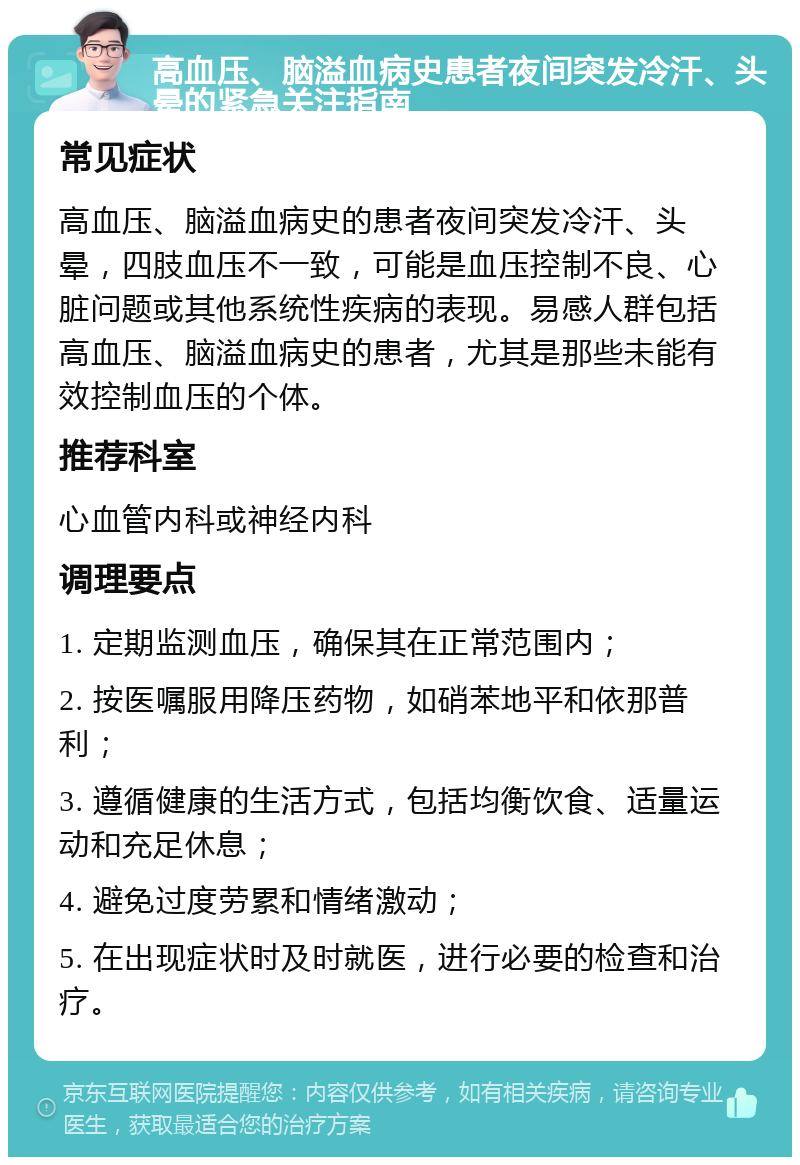 高血压、脑溢血病史患者夜间突发冷汗、头晕的紧急关注指南 常见症状 高血压、脑溢血病史的患者夜间突发冷汗、头晕，四肢血压不一致，可能是血压控制不良、心脏问题或其他系统性疾病的表现。易感人群包括高血压、脑溢血病史的患者，尤其是那些未能有效控制血压的个体。 推荐科室 心血管内科或神经内科 调理要点 1. 定期监测血压，确保其在正常范围内； 2. 按医嘱服用降压药物，如硝苯地平和依那普利； 3. 遵循健康的生活方式，包括均衡饮食、适量运动和充足休息； 4. 避免过度劳累和情绪激动； 5. 在出现症状时及时就医，进行必要的检查和治疗。