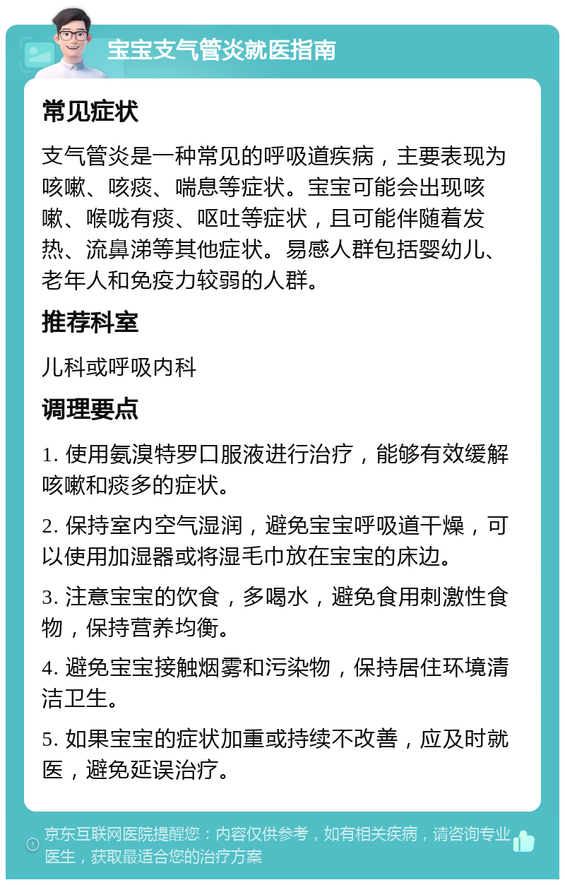 宝宝支气管炎就医指南 常见症状 支气管炎是一种常见的呼吸道疾病，主要表现为咳嗽、咳痰、喘息等症状。宝宝可能会出现咳嗽、喉咙有痰、呕吐等症状，且可能伴随着发热、流鼻涕等其他症状。易感人群包括婴幼儿、老年人和免疫力较弱的人群。 推荐科室 儿科或呼吸内科 调理要点 1. 使用氨溴特罗口服液进行治疗，能够有效缓解咳嗽和痰多的症状。 2. 保持室内空气湿润，避免宝宝呼吸道干燥，可以使用加湿器或将湿毛巾放在宝宝的床边。 3. 注意宝宝的饮食，多喝水，避免食用刺激性食物，保持营养均衡。 4. 避免宝宝接触烟雾和污染物，保持居住环境清洁卫生。 5. 如果宝宝的症状加重或持续不改善，应及时就医，避免延误治疗。